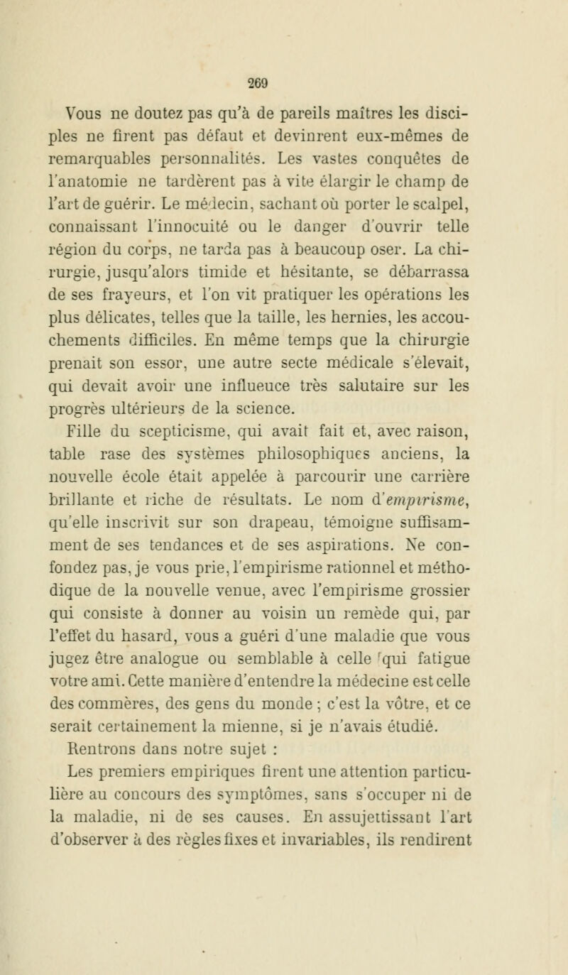 Vous ne doutez pas qu'à de pareils maîtres les disci- ples ne firent pas défaut et devinrent eux-mêmes de remarquables personnalités. Les vastes conquêtes de l'anatomie ne tardèrent pas à vite élargir le champ de l'art de guérir. Le médecin, sachant où porter le scalpel, connaissant l'innocuité ou le danger d'ouvrir telle région du corps, ne tarda pas à beaucoup oser. La chi- rurgie, jusqu'alors timide et hésitante, se débarrassa de ses frayeurs, et l'on vit pratiquer les opérations les plus délicates, telles que la taille, les hernies, les accou- chements difficiles. En même temps que la chirurgie prenait son essor, une autre secte médicale s'élevait, qui devait avoir une influeuce très salutaire sur les progrès ultérieurs de la science. Fille du scepticisme, qui avait fait et, avec raison, table rase des systèmes philosophiques anciens, la nouvelle école était appelée à parcourir une carrière brillante et riche de résultats. Le nom d'empirisme, qu'elle inscrivit sur son drapeau, témoigne suffisam- ment de ses tendances et de ses aspirations. Ne con- fondez pas, je vous prie, l'empirisme rationnel et métho- dique de la nouvelle venue, avec l'empirisme grossier qui consiste à donner au voisin un remède qui, par l'effet du hasard, vous a guéri d'une maladie que vous jugez être analogue ou semblable à celle fqui fatigue votre ami. Cette manière d'entendre la médecine est celle des commères, des gens du monde ; c'est la vôtre, et ce serait certainement la mienne, si je n'avais étudié. Rentrons dans notre sujet : Les premiers empiriques firent une attention particu- lière au concours des symptômes, sans s'occuper ni de la maladie, ni de ses causes. En assujettissant l'art d'observer à des règles fixes et invariables, ils rendirent