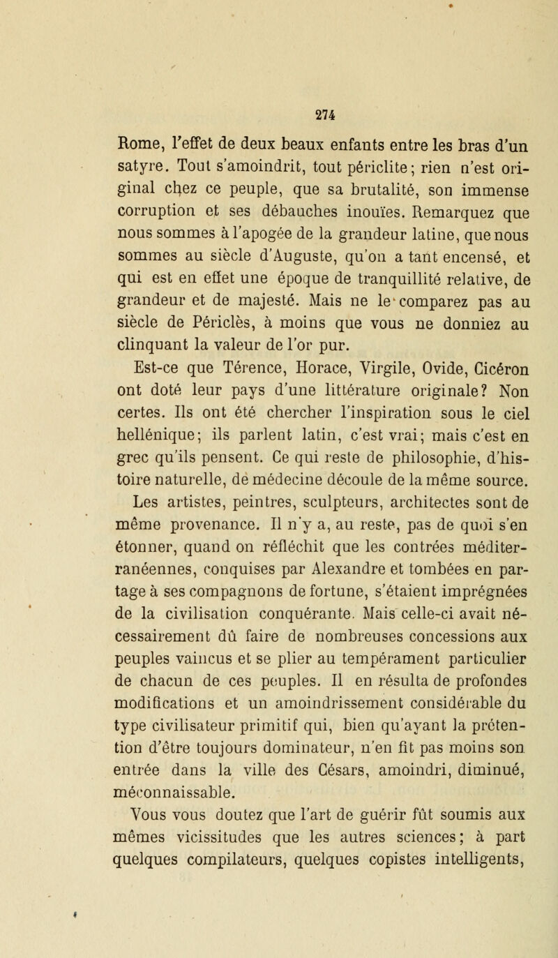 Rome, l'effet de deux beaux enfauts entre les bras d'un satyre. Tout s'amoindrit, tout périclite; rien n'est ori- ginal cfyez ce peuple, que sa brutalité, son immense corruption et ses débauches inouïes. Remarquez que nous sommes à l'apogée de la grandeur latine, que nous sommes au siècle d'Auguste, qu'on a tant encensé, et qui est en effet une époque de tranquillité relative, de grandeur et de majesté. Mais ne le-comparez pas au siècle de Périclès, à moins que vous ne donniez au clinquant la valeur de l'or pur. Est-ce que Térence, Horace, Virgile, Ovide, Cicéron ont doté leur pays d'une littérature originale? Non certes. Ils ont été chercher l'inspiration sous le ciel hellénique; ils parlent latin, c'est vrai; mais c'est en grec qu'ils pensent. Ce qui reste de philosophie, d'his- toire naturelle, de médecine découle de la même source. Les artistes, peintres, sculpteurs, architectes sont de même provenance. Il n'y a, au reste, pas de quoi s'en étonner, quand on réfléchit que les contrées méditer- ranéennes, conquises par Alexandre et tombées en par- tage à ses compagnons de fortune, s'étaient imprégnées de la civilisation conquérante. Mais celle-ci avait né- cessairement dû faire de nombreuses concessions aux peuples vaincus et se plier au tempérament particulier de chacun de ces peuples. Il en résulta de profondes modifications et un amoindrissement considérable du type civilisateur primitif qui, bien qu'ayant la préten- tion d'être toujours dominateur, n'en fît pas moins son. entrée dans la ville des Césars, amoindri, diminué, méconnaissable. Vous vous doutez que l'art de guérir fût soumis aux mêmes vicissitudes que les autres sciences; à part quelques compilateurs, quelques copistes intelligents,