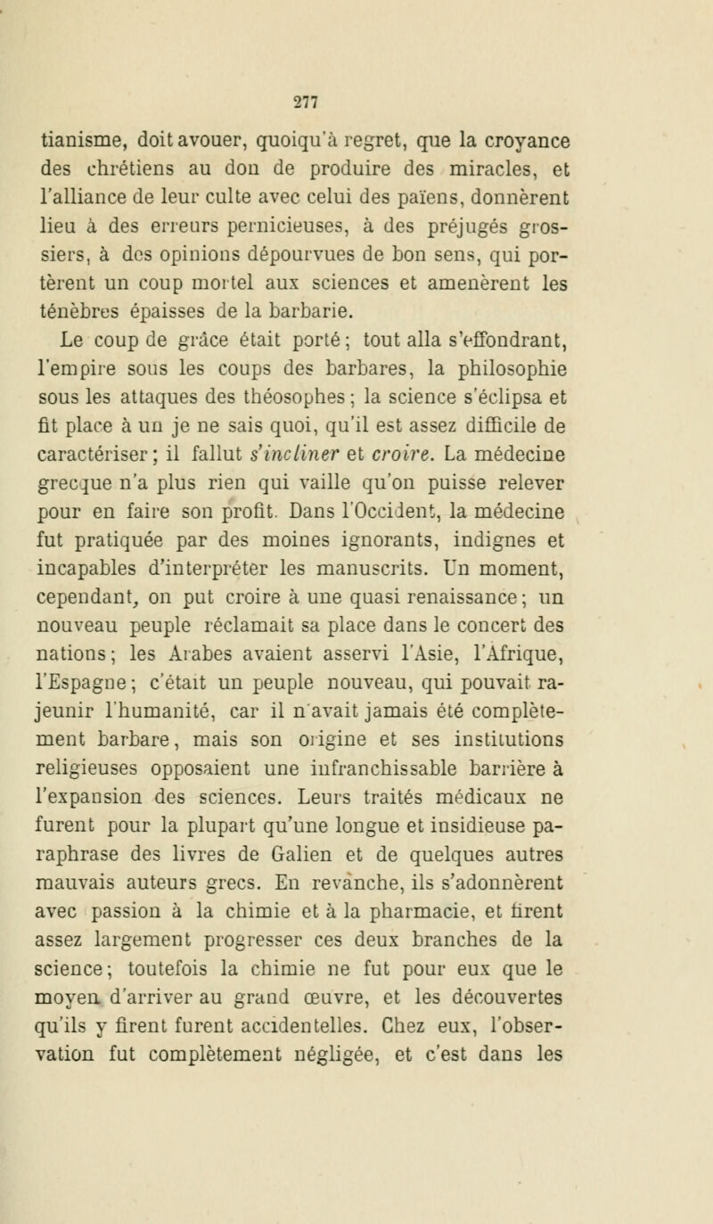 tianisme, doit avouer, quoiqu'à regret, que la croyance des chrétiens au don de produire des miracles, et l'alliance de leur culte avec celui des païens, donnèrent lieu à des erreurs pernicieuses, à des préjugés gros- siers, à des opinions dépourvues de bon sens, qui por- tèrent un coup mortel aux sciences et amenèrent les ténèbres épaisses de la barbarie. Le coup de grâce était porté; tout alla s'effondrant, l'empire sous les coups des barbares, la philosophie sous les attaques des théosophes ; la science s'éclipsa et fit place à un je ne sais quoi, qu'il est assez difficile de caractériser; il fallut s'incliner et croire. La médecine grecque n'a plus rien qui vaille qu'on puisse relever pour en faire son profit. Dans l'Occident, la médecine fut pratiquée par des moines ignorants, indignes et incapables d'interpréter les manuscrits. Un moment, cependant, on put croire à une quasi renaissance; un nouveau peuple réclamait sa place dans le concert des nations ; les Arabes avaient asservi l'Asie, l'Afrique, l'Espagne ; c'était un peuple nouveau, qui pouvait ra- jeunir l'humanité, car il n'avait jamais été complète- ment barbare, mais son origine et ses institutions religieuses opposaient une infranchissable barrière à l'expansion des sciences. Leurs traités médicaux ne furent pour la plupart qu'une longue et insidieuse pa- raphrase des livres de Galien et de quelques autres mauvais auteurs grecs. En revanche, ils s'adonnèrent avec passion à la chimie et à la pharmacie, et tirent assez largement progresser ces deux branches de la science; toutefois la chimie ne fut pour eux que le moyen d'arriver au grand œuvre, et les découvertes qu'ils y firent furent accidentelles. Chez eux, l'obser- vation fut complètement négligée, et c'est dans les