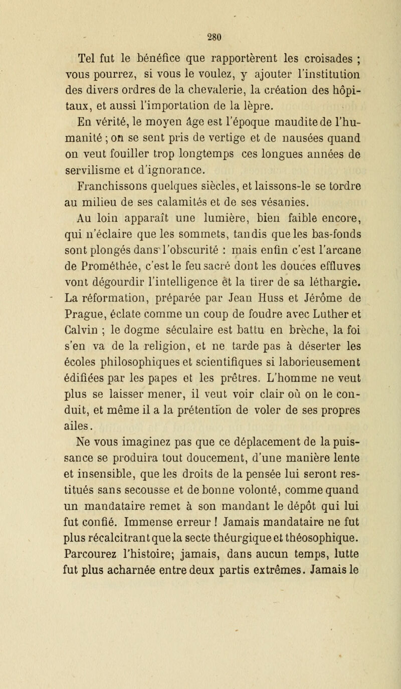 Tel fut le bénéfice que rapportèrent les croisades ; vous pourrez, si vous le voulez, y ajouter l'institution des divers ordres de la chevalerie, la création des hôpi- taux, et aussi l'importation de la lèpre. En vérité, le moyen âge est l'époque maudite de l'hu- manité ; on se sent pris de vertige et de nausées quand on veut fouiller trop longtemps ces longues années de servilisme et d'ignorance. Franchissons quelques siècles, et laissons-le se tordre au milieu de ses calamités et de ses vésanies. Au loin apparaît une lumière, bien faible encore, qui n'éclaire que les sommets, tandis que les bas-fonds sont plongés dans l'obscurité : mais enfin c'est l'arcane de Prométhée, c'est le feu sacré dont les douces effluves vont dégourdir l'intelligence et la tirer de sa léthargie. La réformation, préparée par Jean Huss et Jérôme de Prague, éclate comme un coup de foudre avec Luther et Calvin ; le dogme séculaire est battu en brèche, la foi s'en va de la religion, et ne tarde pas à déserter les écoles philosophiques et scientifiques si laborieusement édifiées par les papes et les prêtres. L'homme ne veut plus se laisser mener, il veut voir clair où on le con- duit, et même il a la prétention de voler de ses propres ailes. Ne vous imaginez pas que ce déplacement de la puis- sance se produira tout doucement, d'une manière lente et insensible, que les droits de la pensée lui seront res- titués sans secousse et de bonne volonté, comme quand un mandataire remet à son mandant le dépôt qui lui fut confié. Immense erreur ! Jamais mandataire ne fut plus récalcitrant que la secte théurgiqueetthéosophique. Parcourez l'histoire; jamais, dans aucun temps, lutte fut plus acharnée entre deux partis extrêmes. Jamais le