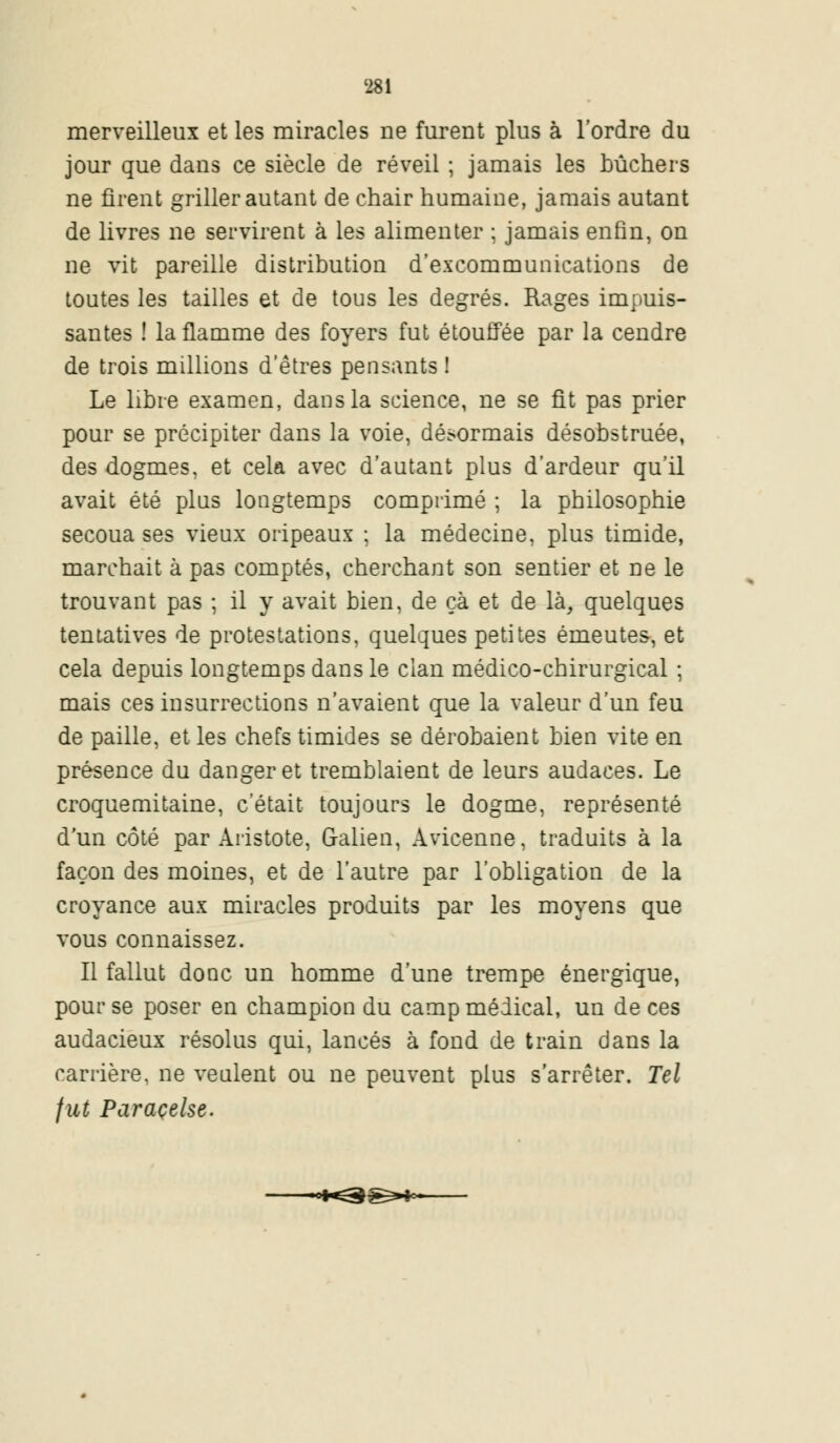 merveilleux et les miracles ne furent plus à l'ordre du jour que dans ce siècle de réveil ; jamais les bûchers ne firent griller autant de chair humaine, jamais autant de livres ne servirent à les alimenter ; jamais enfin, on ne vit pareille distribution d'excommunications de toutes les tailles et de tous les degrés. Rages impuis- santes ! la flamme des foyers fut étouffée par la cendre de trois millions d'êtres pensants ! Le libre examen, dans la science, ne se fit pas prier pour se précipiter dans la voie, désormais désobstruée, des dogmes, et cela avec d'autant plus d'ardeur qu'il avait été plus longtemps comprimé ; la philosophie secoua ses vieux oripeaux ; la médecine, plus timide, marchait à pas comptés, cherchant son sentier et ne le trouvant pas ; il y avait bien, de çà et de là, quelques tentatives de protestations, quelques petites émeutes, et cela depuis longtemps dans le clan médico-chirurgical ; mais ces insurrections n'avaient que la valeur d'un feu de paille, et les chefs timides se dérobaient bien vite en présence du danger et tremblaient de leurs audaces. Le croquemitaine, c'était toujours le dogme, représenté d'un côté par Aristote, G-alien, Avicenne, traduits à la façon des moines, et de l'autre par l'obligation de la croyance aux miracles produits par les moyens que vous connaissez. Il fallut donc un homme d'une trempe énergique, pour se poser en champion du camp médical, un de ces audacieux résolus qui, lancés à fond de train dans la carrière, ne veulent ou ne peuvent plus s'arrêter. Tel fut Paracelse.