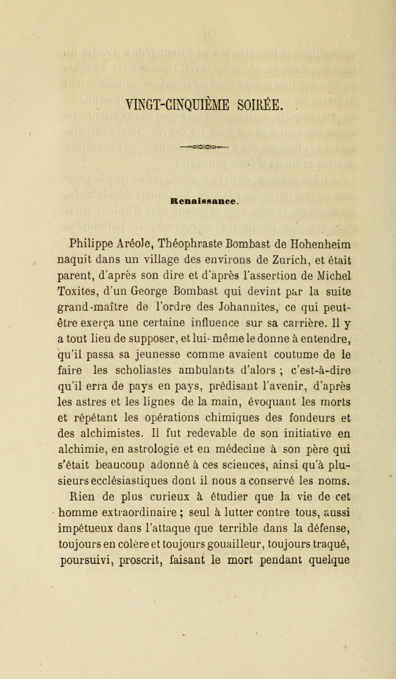 VINGT-CINQUIÈME SOIKÉE. —*»»©(!«»«— Renaissance. Philippe Aréole, Théophraste Bombast de Hohenheim naquit dans un village des environs de Zurich, et était parent, d'après son dire et d'après l'assertion de Michel Toxites, d'un George Bombast qui devint par la suite grand-maître de l'ordre des Johannites, ce qui peut- être exerça une certaine influence sur sa carrière. 11 y a tout lieu de supposer, et lui- même le donne à entendre, qu'il passa sa jeunesse comme avaient coutume de le faire les scholiastes ambulants d'alors ; c'est-à-dire qu'il erra de pays en pays, prédisant l'avenir, d'après les astres et les lignes de la main, évoquant les morts et répétant les opérations chimiques des fondeurs et des alchimistes. Il fut redevable de son initiative en alchimie, en astrologie et en médecine à son père qui s'était beaucoup adonné à ces sciences, ainsi qu'à plu- sieurs ecclésiastiques dont il nous a conservé les noms. Rien de plus curieux à étudier que la vie de cet homme extraordinaire ; seul à lutter contre tous, aussi impétueux dans l'attaque que terrible dans la défense, toujours en colère et toujours gouailleur, toujours traqué, poursuivi, proscrit, faisant le mort pendant quelque