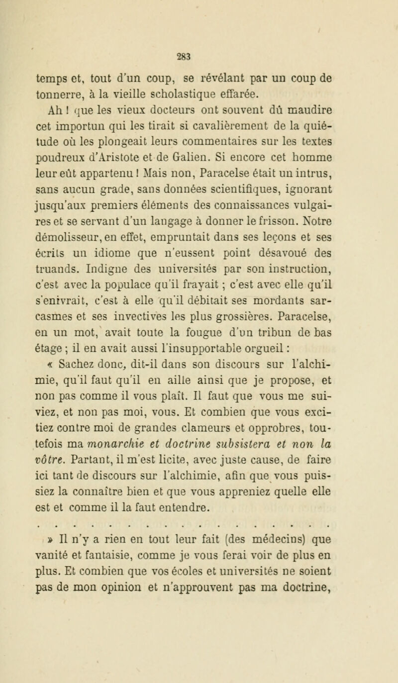 temps et, tout d'un coup, se révélant par un coup de tonnerre, à la vieille scholastique effarée. Ah ! que les vieux docteurs ont souvent dû maudire cet importun qui les tirait si cavalièrement de la quié- tude où les plongeait leurs commentaires sur les textes poudreux d'Aristote et de Galien. Si encore cet homme leur eût appartenu 1 Mais non, Paracelse était un intrus, sans aucun grade, sans données scientifiques, ignorant jusqu'aux premiers éléments des connaissances vulgai- res et se servant d'un langage à donner le frisson. Notre démolisseur, en effet, empruntait dans ses leçons et ses écrits un idiome que n'eussent point désavoué des truands. Indigne des universités par son instruction, c'est avec la populace qu'il frayait ; c'est avec elle qu'il s'enivrait, c'est à elle qu'il débitait ses mordants sar- casmes et ses invectives les plus grossières. Paracelse, en un mot, avait toute la fougue d'un tribun de bas étage ; il en avait aussi l'insupportable orgueil : « Sachez donc, dit-il dans son discours sur l'alchi- mie, qu'il faut qu'il en aille ainsi que je propose, et non pas comme il vous plaît. Il faut que vous me sui- viez, et non pas moi, vous. Et combien que vous exci- tiez contre moi de grandes clameurs et opprobres, tou- tefois ma monarchie et doctrine subsistera et non la vôtre. Partant, il m'est licite, avec juste cause, de faire ici tant de discours sur l'alchimie, afin que vous puis- siez la connaître bien et que vous appreniez quelle elle est et comme il la faut entendre. » Il n'y a rien en tout leur fait (des médecins) que vanité et fantaisie, comme je vous ferai voir de plus en plus. Et combien que vos écoles et universités ne soient pas de mon opinion et n'approuvent pas ma doctrine,