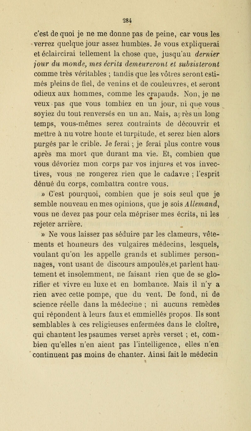 c'est de quoi je ne me donne pas de peine, car vous les verrez quelque jour assez humbles. Je vous expliquerai et éclaircirai tellement la chose que, jusqu'au dernier jour du monde, mes écrits demeureront et subsisteront comme très véritables ; tandis que les vôtres seront esti- més pleins de fiel, de venins et de couleuvres, et seront odieux aux hommes, comme les crapauds. Non, je ne veux.pas que vous tombiez en un jour, ni que vous soyiez du tout renversés en un an. Mais, après un long temps, vous-mêmes serez contraints de découvrir et mettre à nu votre honte et turpitude, et serez bien alors purgés par le crible. Je ferai ; je ferai plus contre vous après ma mort que durant ma vie. Et, combien que vous dévoriez mon corps par vos injures et vos invec- tives, vous ne rongerez rien que le cadavre ; l'esprit dénué du corps, combattra contre vous. » C'est pourquoi, combien que je sois seul que je semble nouveau en mes opinions, que je sois Allemand, vous ne devez pas pour cela mépriser mes écrits, ni les rejeter arrière. » Ne vous laissez pas séduire par les clameurs, vête- ments et honneurs des vulgaires médecins, lesquels, voulant qu'on les appelle grands et sublimes person- nages, vont usant de discours ampoulés,et parlent hau- tement et insolemment, ne faisant rien que de se glo- rifier et vivre en luxe et en bombance. Mais il n'y a rien avec cette pompe, que du vent. De fond, ni de science réelle dans la médecine ; ni aucuns remèdes qui répondent à leurs faux et emmiellés propos. Ils sont semblables à ces religieuses enfermées dans le cloître, qui chantent les psaumes verset après verset ; et, com- bien qu'elles n'en aient pas l'intelligence, elles n'en continuent pas moins de chanter. Ainsi fait le médecin