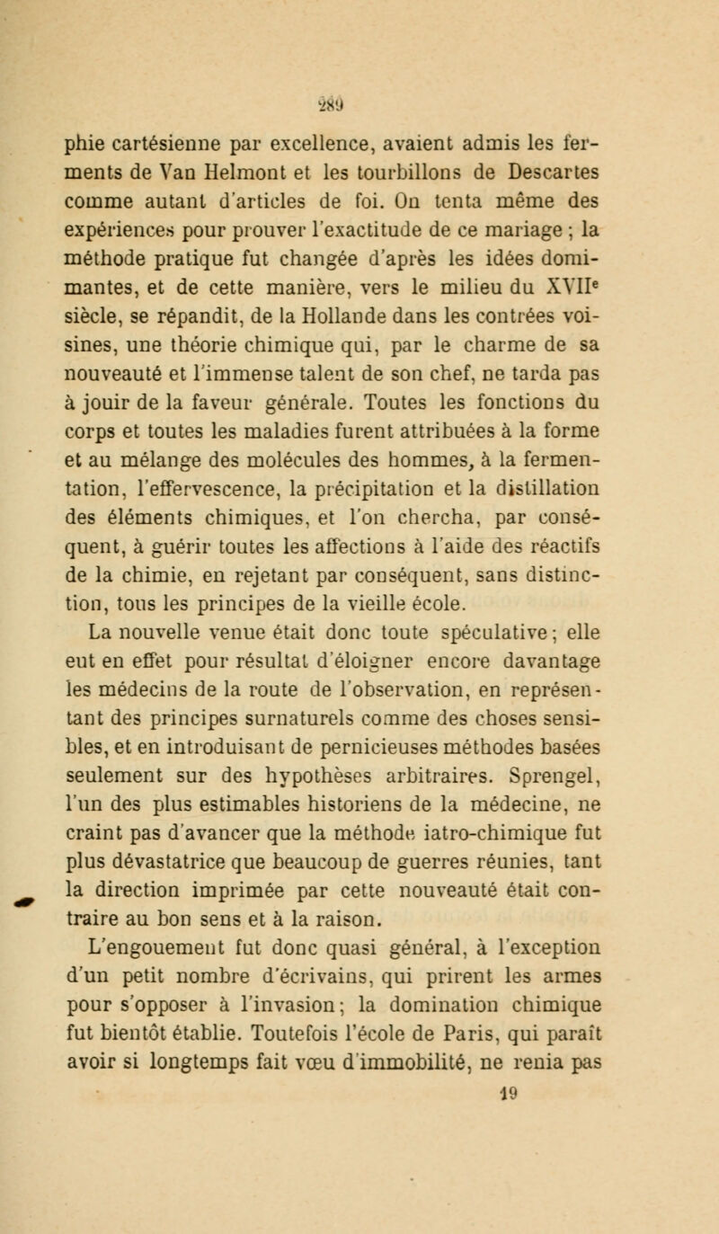 phie cartésienne par excellence, avaient admis les fer- ments de Van Helmont et les tourbillons de Descartes comme autant d'articles de foi. On tenta même des expériences pour prouver l'exactitude de ce mariage ; la méthode pratique fut changée d'après les idées domi- mantes, et de cette manière, vers le milieu du XVIIe siècle, se répandit, de la Hollande dans les contrées voi- sines, une théorie chimique qui, par le charme de sa nouveauté et l'immense talent de son chef, ne tarda pas à jouir de la faveur générale. Toutes les fonctions du corps et toutes les maladies furent attribuées à la forme et au mélange des molécules des hommes, à la fermen- tation, l'effervescence, la précipitation et la distillation des éléments chimiques, et l'on chercha, par consé- quent, à guérir toutes les affections à l'aide des réactifs de la chimie, en rejetant par conséquent, sans distinc- tion, tous les principes de la vieille école. La nouvelle venue était donc toute spéculative ; elle eut en effet pour résultat d'éloigner encore davantage les médecins de la route de l'observation, en représen- tant des principes surnaturels comme des choses sensi- bles, et en introduisant de pernicieuses méthodes basées seulement sur des hypothèses arbitraires. Sprengel, l'un des plus estimables historiens de la médecine, ne craint pas d'avancer que la méthode iatro-chimique fut plus dévastatrice que beaucoup de guerres réunies, tant la direction imprimée par cette nouveauté était con- traire au bon sens et à la raison. L'engouement fut donc quasi général, à l'exception d'un petit nombre d'écrivains, qui prirent les armes pour s'opposer à l'invasion; la domination chimique fut bientôt établie. Toutefois l'école de Paris, qui paraît avoir si longtemps fait vœu d'immobilité, ne renia pas 19