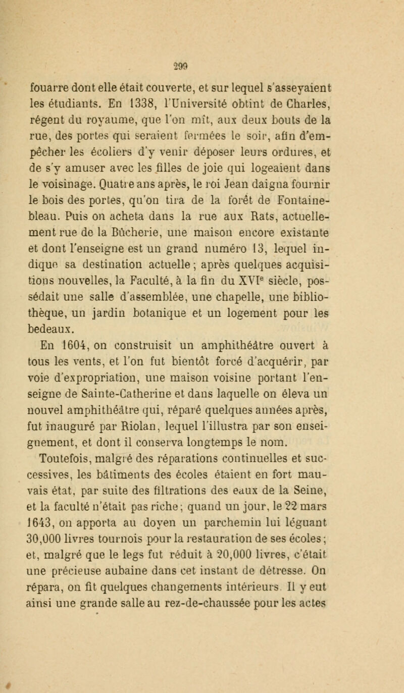 290 fouarre dont elle était couverte, et sur lequel s'asseyaient les étudiants. En 1338, l'Université obtint de Charles, régent du royaume, que l'on mît, aux deux bouts de la rue, des portes qui seraient fermées le soir, afin d'em- pêcher les écoliers d'y venir déposer leurs ordures, et de s y amuser avec les filles de joie qui logeaient dans le voisinage. Quatre ans après, le roi Jean daigna fournir le bois des portes, qu'on tira de la forêt de Fontaine- bleau. Puis on acheta dans la rue aux Rats, actuelle- ment rue de la Bûcherie, une maison encore existante et dont l'enseigne est un grand numéro 13, lequel in- dique sa destination actuelle ; après quelques acquisi- tions nouvelles, la Faculté, à la fin du XVIe siècle, pos- sédait une salle d'assemblée, une chapelle, une biblio- thèque, un jardin botanique et un logement pour les bedeaux. En 1604, on construisit un amphithéâtre ouvert à tous les vents, et l'on fut bientôt forcé d'acquérir, par voie d'expropriation, une maison voisine portant l'en- seigne de Sainte-Catherine et dans laquelle on éleva un nouvel amphithéâtre qui, réparé quelques années après, fut inauguré par Riolan, lequel l'illustra par son ensei- gnement, et dont il conserva longtemps le nom. Toutefois, malgré des réparations continuelles et suc- cessives, les bâtiments des écoles étaient en fort mau- vais état, par suite des filtrations des eaux de la Seine, et la faculté n'était pas riche; quand un jour, le 22 mars 1643, on apporta au doyen un parchemin lui léguant 30,000 livres tournois pour la restauration de ses écoles ; et, malgré que le legs fut réduit à 20,000 livres, c'était une précieuse aubaine dans cet instant de détresse. On répara, on fit quelques changements intérieurs II y eut ainsi une grande salle au rez-de-chaussée pour les actes