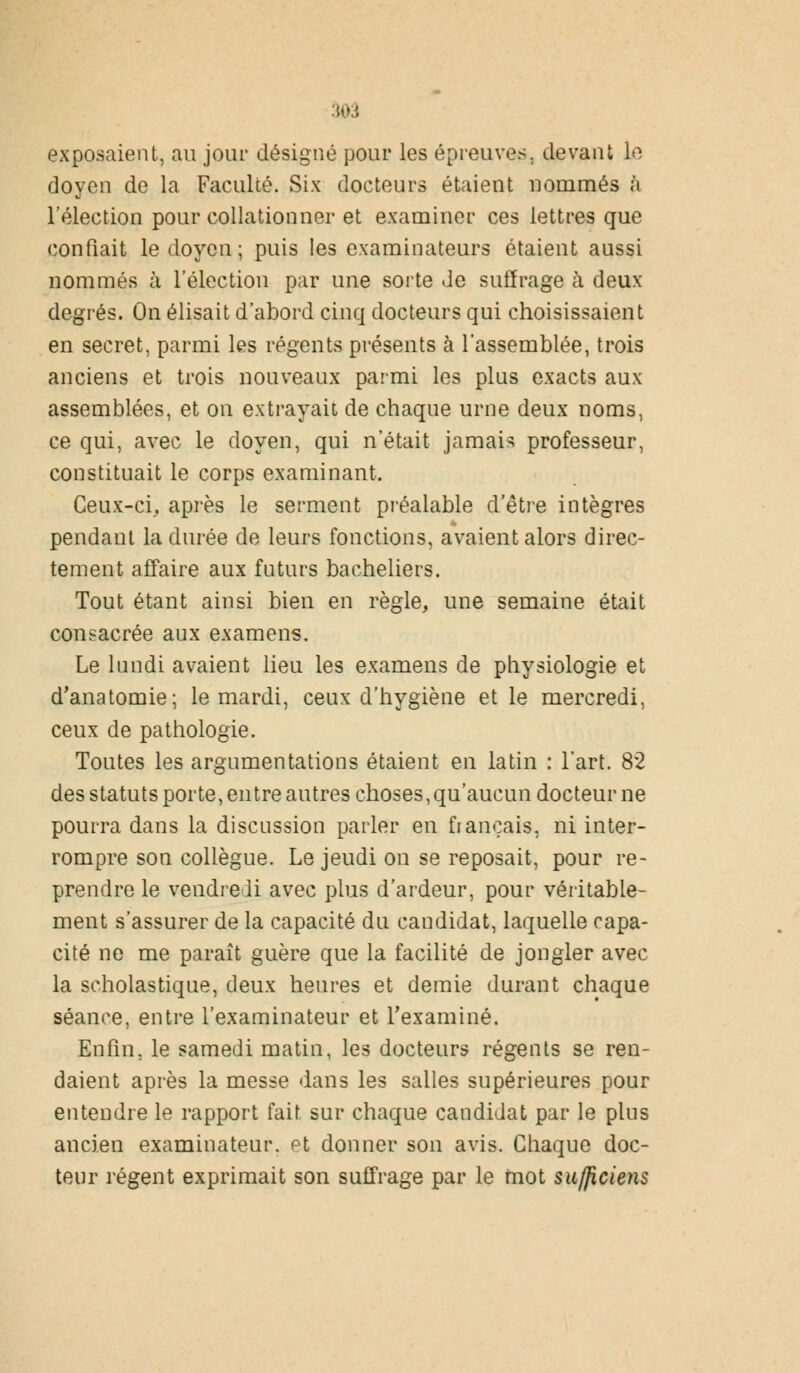 exposaient, au jour désigné pour les épreuves, devant le doyen de la Faculté. Six docteurs étaient nommés à l'élection pour collationner et examiner ces lettres que confiait le doyen; puis les examinateurs étaient aussi nommés à l'élection par une sorte de suffrage à deux degrés. On élisait d'abord cinq docteurs qui choisissaient en secret, parmi les régents présents à l'assemblée, trois anciens et trois nouveaux parmi les plus exacts aux assemblées, et on extrayait de chaque urne deux noms, ce qui, avec le doyen, qui n'était jamais professeur, constituait le corps examinant. Ceux-ci, après le serment préalable d'être intègres pendant la durée de leurs fonctions, avaient alors direc- tement affaire aux futurs bacheliers. Tout étant ainsi bien en règle, une semaine était consacrée aux examens. Le lundi avaient lieu les examens de physiologie et d'anatomie; le mardi, ceux d'hygiène et le mercredi, ceux de pathologie. Toutes les argumentations étaient en latin : l'art. 82 des statuts porte, entre autres choses, qu'aucun docteur ne pourra dans la discussion parler en fiançais, ni inter- rompre son collègue. Le jeudi on se reposait, pour re- prendre le vendredi avec plus d'ardeur, pour véritable- ment s'assurer de la capacité du candidat, laquelle capa- cité ne me paraît guère que la facilité de jongler avec la scholastique, deux heures et demie durant chaque séance, entre l'examinateur et l'examiné. Enfin, le samedi matin, les docteurs régents se ren- daient après la messe dans les salles supérieures pour entendre le rapport fait sur chaque candidat par le plus ancien examinateur, et donner son avis. Chaque doc- teur régent exprimait son suffrage par le mot su/jiciens