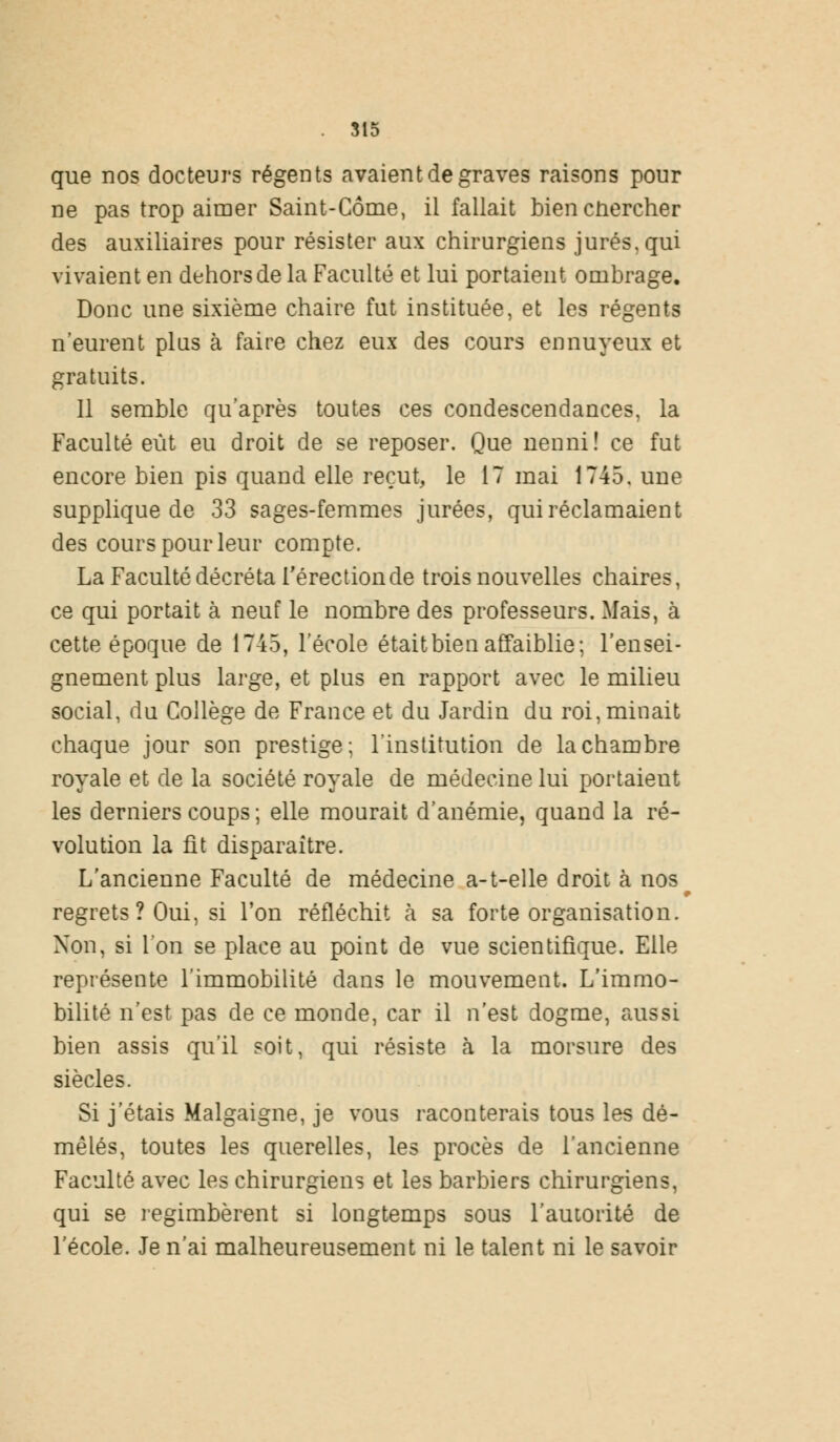 que nos docteurs régents avaient de graves raisons pour ne pas trop aimer Saint-Côme, il fallait bien cnercher des auxiliaires pour résister aux chirurgiens jurés, qui vivaient en dehors de la Faculté et lui portaient ombrage. Donc une sixième chaire fut instituée, et les régents n'eurent plus à faire chez eux des cours ennuyeux et gratuits. Il semble qu'après toutes ces condescendances, la Faculté eût eu droit de se reposer. Que nenni! ce fut encore bien pis quand elle reçut, le 17 mai 1745. une supplique de 33 sages-femmes jurées, qui réclamaient des cours pour leur compte. La Faculté décréta l'érection de trois nouvelles chaires, ce qui portait à neuf le nombre des professeurs. Mais, à cette époque de 1745, l'école était bien affaiblie; l'ensei- gnement plus large, et plus en rapport avec le milieu social, du Collège de France et du Jardin du roi, minait chaque jour son prestige; l'institution de la chambre royale et de la société royale de médecine lui portaieut les derniers coups; elle mourait d'anémie, quand la ré- volution la fit disparaître. L'ancienne Faculté de médecine a-t-elle droit à nos^ regrets ? Oui, si l'on réfléchit à sa forte organisation. Non, si l'on se place au point de vue scientifique. Elle représente l'immobilité dans le mouvement. L'immo- bilité n'est pas de ce monde, car il n'est dogme, aussi bien assis qu'il soit, qui résiste à la morsure des siècles. Si j'étais Malgaigne, je vous raconterais tous les dé- mêlés, toutes les querelles, les procès de l'ancienne Faculté avec les chirurgiens et les barbiers chirurgiens, qui se regimbèrent si longtemps sous l'autorité de l'école. Je n'ai malheureusement ni le talent ni le savoir