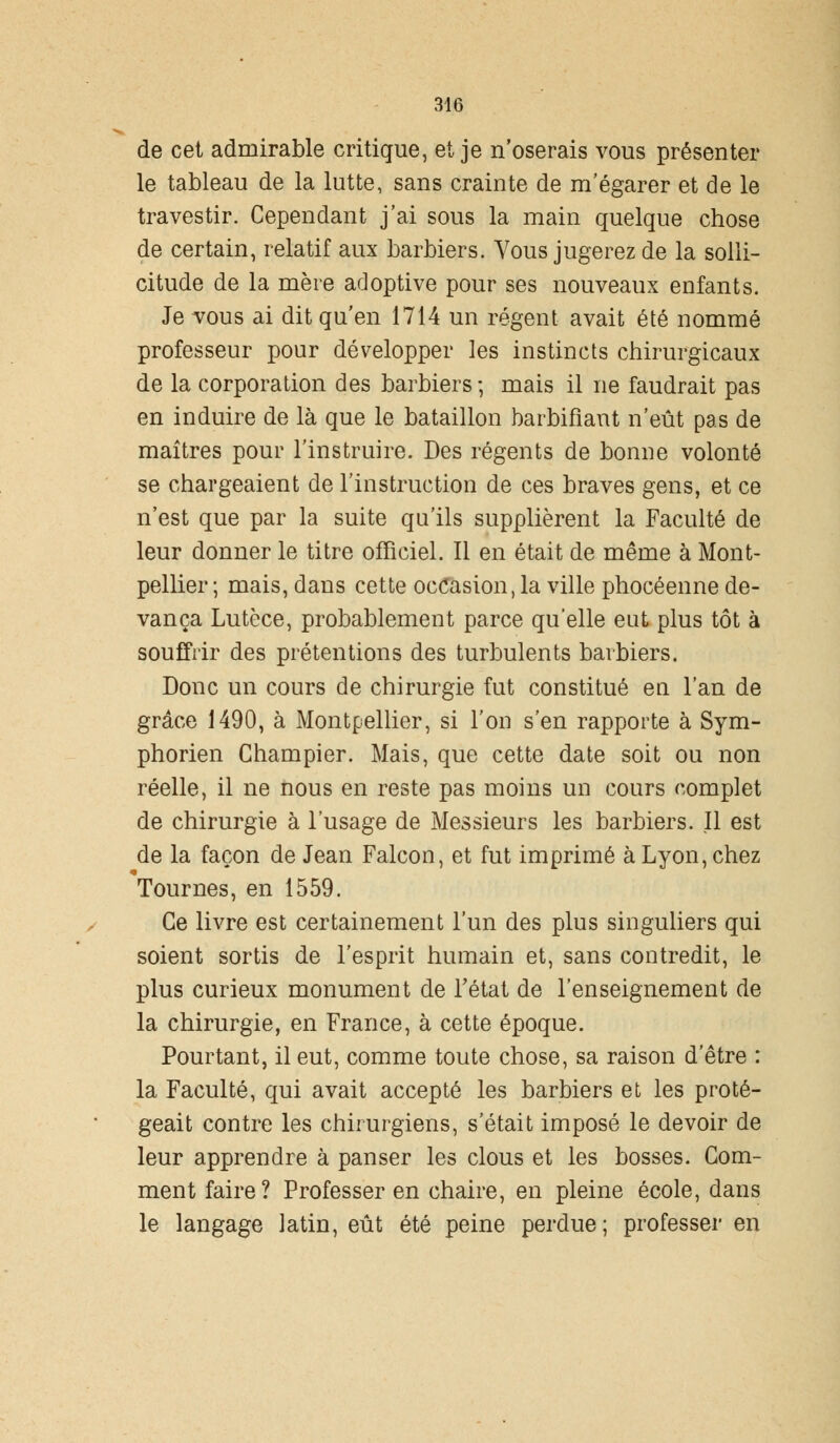 de cet admirable critique, et je n'oserais vous présenter le tableau de la lutte, sans crainte de m'égarer et de le travestir. Cependant j'ai sous la main quelque chose de certain, relatif aux barbiers. Vous jugerez de la solli- citude de la mère adoptive pour ses nouveaux enfants. Je vous ai dit qu'en 1714 un régent avait été nommé professeur pour développer les instincts chirurgicaux de la corporation des barbiers -, mais il ne faudrait pas en induire de là que le bataillon barbifiant n'eût pas de maîtres pour l'instruire. Des régents de bonne volonté se chargeaient de l'instruction de ces braves gens, et ce n'est que par la suite qu'ils supplièrent la Faculté de leur donner le titre officiel. Il en était de même à Mont- pellier ; mais, dans cette occasion, la ville phocéenne de- vança Lutèce, probablement parce qu'elle eut plus tôt à souffrir des prétentions des turbulents barbiers. Donc un cours de chirurgie fut constitué en l'an de grâce 1490, à Montpellier, si l'on s'en rapporte à Sym- phorien Champier. Mais, que cette date soit ou non réelle, il ne nous en reste pas moins un cours complet de chirurgie à l'usage de Messieurs les barbiers. Il est de la façon de Jean Falcon, et fut imprimé à Lyon, chez Tournes, en 1559. Ce livre est certainement l'un des plus singuliers qui soient sortis de l'esprit humain et, sans contredit, le plus curieux monument de Fétat de l'enseignement de la chirurgie, en France, à cette époque. Pourtant, il eut, comme toute chose, sa raison d'être : la Faculté, qui avait accepté les barbiers et les proté- geait contre les chirurgiens, s'était imposé le devoir de leur apprendre à panser les clous et les bosses. Gom- ment faire? Professer en chaire, en pleine école, dans le langage latin, eût été peine perdue; professer en