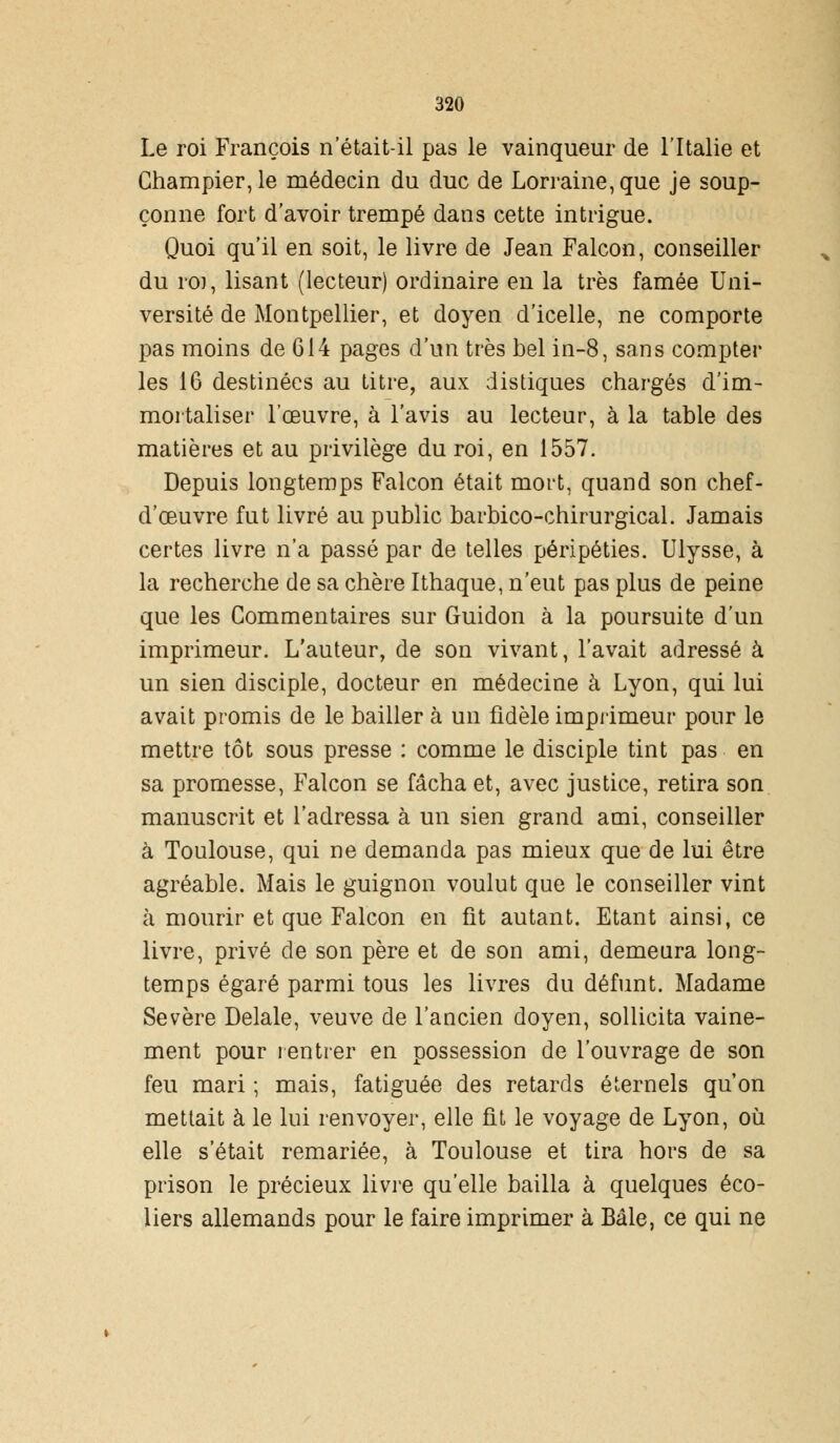 Le roi François n'était-il pas le vainqueur de l'Italie et Champier,le médecin du duc de Lorraine, que je soup- çonne fort d'avoir trempé dans cette intrigue. Quoi qu'il en soit, le livre de Jean Falcon, conseiller du ro], lisant (lecteur) ordinaire en la très famée Uni- versité de Montpellier, et doyen d'icelle, ne comporte pas moins de 614 pages d'un très bel in-8, sans compter les 16 destinées au titre, aux distiques chargés d'im- mortaliser l'œuvre, à l'avis au lecteur, à la table des matières et au privilège du roi, en 1557. Depuis longtemps Falcon était mort, quand son chef- d'œuvre fut livré au public barbico-chirurgical. Jamais certes livre n'a passé par de telles péripéties. Ulysse, à la recherche de sa chère Ithaque, n'eut pas plus de peine que les Commentaires sur Guidon à la poursuite d'un imprimeur. L'auteur, de son vivant, l'avait adressé à un sien disciple, docteur en médecine à Lyon, qui lui avait promis de le bailler à un fidèle imprimeur pour le mettre tôt sous presse : comme le disciple tint pas en sa promesse, Falcon se fâcha et, avec justice, retira son manuscrit et l'adressa à un sien grand ami, conseiller à Toulouse, qui ne demanda pas mieux que de lui être agréable. Mais le guignon voulut que le conseiller vint à mourir et que Falcon en fit autant. Etant ainsi, ce livre, privé de son père et de son ami, demeura long- temps égaré parmi tous les livres du défunt. Madame Sévère Délaie, veuve de l'ancien doyen, sollicita vaine- ment pour rentrer en possession de l'ouvrage de son feu mari ; mais, fatiguée des retards éternels qu'on mettait à le lui renvoyer, elle fit le voyage de Lyon, où elle s'était remariée, à Toulouse et tira hors de sa prison le précieux livre qu'elle bailla à quelques éco- liers allemands pour le faire imprimer à Bâle, ce qui ne