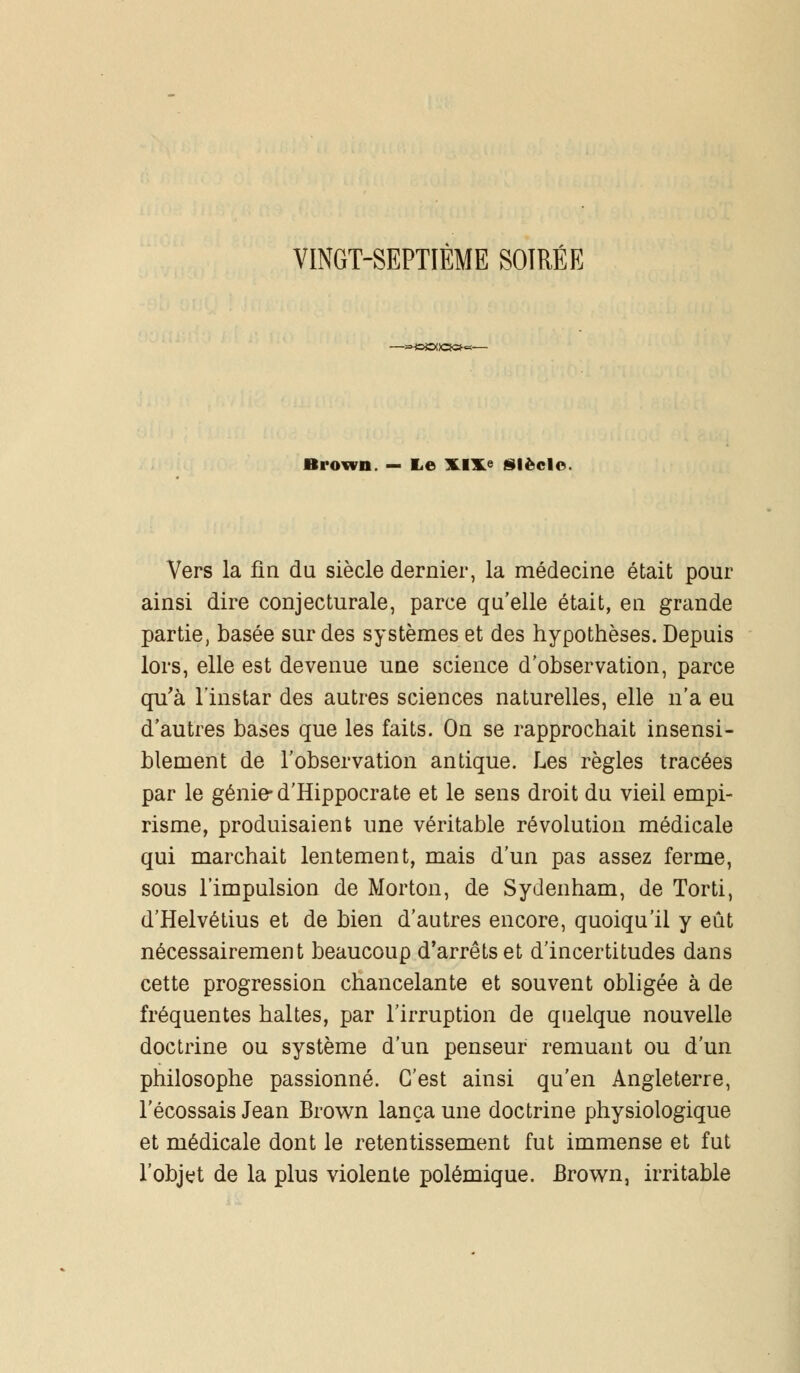 VINGT-SEPTIÈME SOIRÉE Biown — Le XJXe siècle. Vers la fin du siècle dernier, la médecine était pour ainsi dire conjecturale, parce qu'elle était, en grande partie, basée sur des systèmes et des hypothèses. Depuis lors, elle est devenue une science d'observation, parce qu'à l'instar des autres sciences naturelles, elle n'a eu d'autres bases que les faits. On se rapprochait insensi- blement de l'observation antique. Les règles tracées par le génie- d'Hippocrate et le sens droit du vieil empi- risme, produisaient une véritable révolution médicale qui marchait lentement, mais d'un pas assez ferme, sous l'impulsion de Norton, de Sydenham, de Torti, d'Helvétius et de bien d'autres encore, quoiqu'il y eût nécessairement beaucoup d'arrêts et d'incertitudes dans cette progression chancelante et souvent obligée à de fréquentes haltes, par l'irruption de quelque nouvelle doctrine ou système d'un penseur remuant ou d'un philosophe passionné. C'est ainsi qu'en Angleterre, l'écossais Jean Brown lança une doctrine physiologique et médicale dont le retentissement fut immense et fut l'objet de la plus violente polémique. Brown, irritable