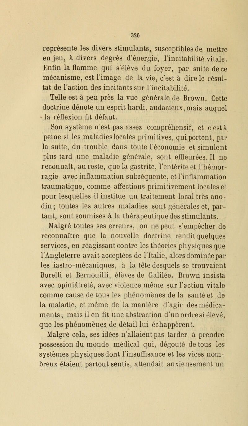 représente les divers stimulants, susceptibles de mettre enjeu, à divers degrés d'énergie, l'incitabilité vitale. Enfin la flamme qui s'élève du foyer, par suite de ce mécanisme, est l'image de la vie, c'est à dire le résul- tat de l'action des incitants sur l'incitabilité. Telle est à peu près la vue générale de Brown. Cette doctrine dénote un esprit hardi, audacieux,mais auquel la réflexion fit défaut. Son système n'est pas assez compréhensif, et c'est à peine si les maladieslocales primitives, qui portent, par la suite, du trouble dans toute l'économie et simulent plus tard une maladie générale, sont effleurées. Il ne reconnaît, au reste, que la gastrite, l'entérite et l'hémor- ragie avec inflammation subséquente, et l'inflammation traumatique, comme affections primitivement locales et pour lesquelles il institue un traitement local très ano- din; toutes les autres maladies sont générales et, par- tant, sont soumises à la thérapeutique des stimulants. Malgré toutes ses erreurs, on ne peut s'empêcher de reconnaître que la nouvelle doctrine rendit quelques services, en réagissant contre les théories physiques que l'Angleterre avait acceptées de l'Italie, alors dominée par les iastro-mécaniques, à la tête desquels se trouvaient Borelli et Bernouilli, élèves de Galilée. Brown insista avec opiniâtreté, avec violence même sur l'action vitale comme cause de tous les phénomènes de la santé et de la maladie, et même de la manière d'agir des médica- ments ; mais il en fit une abstraction d'un ordre si élevé, que les phénomènes de détail lui échappèrent. Malgré cela, ses idées n'allaient pas tarder à prendre possession du monde médical qui, dégoûté de tous les systèmes physiques dont l'insuffisance et les vices nom- breux étaient partout sentis, attendait anxieusement un