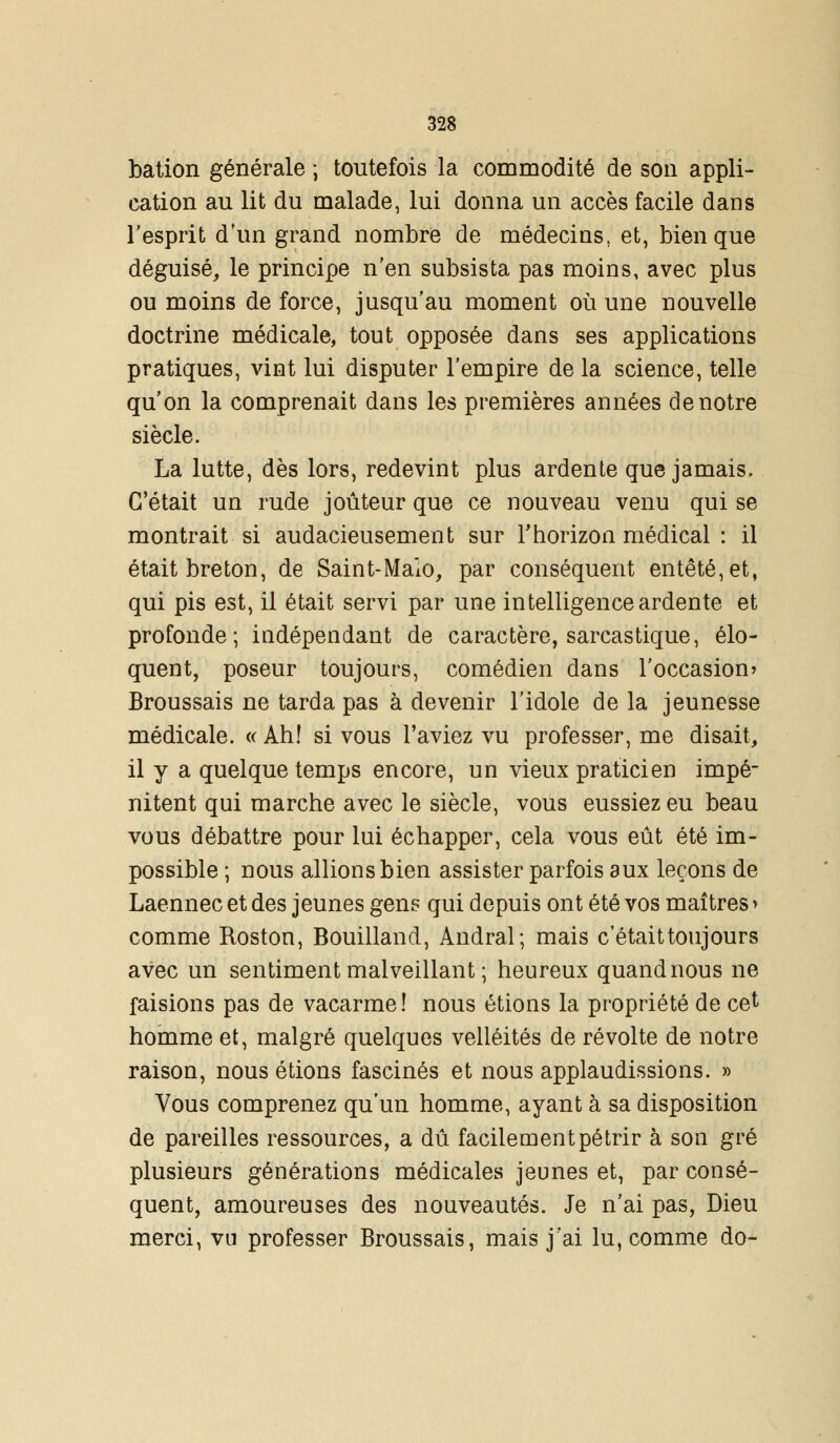 bation générale ; toutefois la commodité de son appli- cation au lit du malade, lui donna un accès facile dans l'esprit d'un grand nombre de médecins, et, bien que déguisé, le principe n'en subsista pas moins, avec plus ou moins de force, jusqu'au moment où une nouvelle doctrine médicale, tout opposée dans ses applications pratiques, vint lui disputer l'empire de la science, telle qu'on la comprenait dans les premières années de notre siècle. La lutte, dès lors, redevint plus ardente que jamais. C'était un rude jouteur que ce nouveau venu qui se montrait si audacieusement sur l'horizon médical : il était breton, de Saint-Maïo, par conséquent entêté, et, qui pis est, il était servi par une intelligence ardente et profonde; indépendant de caractère, sarcastique, élo- quent, poseur toujours, comédien dans l'occasion? Broussais ne tarda pas à devenir l'idole de la jeunesse médicale. « Ah! si vous l'aviez vu professer, me disait, il y a quelque temps encore, un vieux praticien impé- nitent qui marche avec le siècle, vous eussiez eu beau vous débattre pour lui échapper, cela vous eût été im- possible ; nous allions bien assister parfois aux leçons de Laennec et des jeunes gens qui depuis ont été vos maîtres > comme Roston, Bouilland, Andral; mais c'était toujours avec un sentiment malveillant ; heureux quand nous ne faisions pas de vacarme! nous étions la propriété de cet homme et, malgré quelques velléités de révolte de notre raison, nous étions fascinés et nous applaudissions. » Vous comprenez qu'un homme, ayant à sa disposition de pareilles ressources, a dû facilement pétrir à son gré plusieurs générations médicales jeunes et, par consé- quent, amoureuses des nouveautés. Je n'ai pas, Dieu merci, vu professer Broussais, mais j'ai lu, comme do-