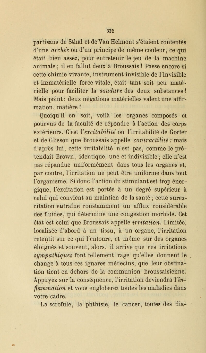 partisans de Sthal et de Van Helmont s'étaient contentés d'une archée ou d'un principe de même couleur, ce qui était bien assez, pour entretenir le jeu de la machine animale ; il en fallut deux à Broussais ! Passe encore si cette chimie vivante, instrument invisible de l'invisible et immatérielle force vitale, était tant soit peu maté- rielle pour faciliter la soudure des deux substances ! Mais point; deux négations matérielles valent une affir- mation, matière ! Quoiqu'il en soit, voilà les organes composés et pourvus de la faculté de répondre à l'action des corps extérieurs. C'est Y excitabilité ou l'irritabilité de Gorter et de Glisson que Broussais appelle contractilité : mais d'après lui, cette irritabilité n'est pas, comme le pré- tendait Brown, identique, une et indivisible ; elle n'est pas répandue uniformément dans tous les organes et, par contre, l'irritation ne peut être uniforme dans tout l'organisme. Si donc l'action du stimulant est trop éner- gique, l'excitation est portée à un degré supérieur à celui qui convient au maintien de la santé ; cette surex- citation entraîne constamment un afflux considérable des fluides, qui détermine une congestion morbide. Cet état est celui que Broussais appelle irritatio7i. Limitée, localisée d'abord à un tissu, à un organe, l'irritation retentit sur ce qui l'entoure, et même sur des organes éloignés et souvent, alors, il arrive que ces irritations sympathiques font tellement rage qu'elles donnent le change à tous ces ignares médecins, que leur obstina- tion tient en dehors de la communion broussaisienne. Appuyez sur la conséquence, l'irritation deviendra l'in- flammation et vous engloberez toutes les maladies dans votre cadre. La scrofule, la phthisie, le cancer, toutes des dia-