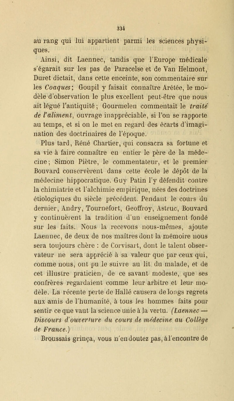 au rang qui lui appartient parmi les sciences physi- ques. Ainsi, dit Laennec, tandis que l'Europe médicale s'égarait sur les pas de Paracelse et de Van Helmont, Duret dictait, dans cette enceinte, son commentaire sur les Coaques; Goupil y faisait connaître Arétée, le mo- dèle d'observation le pins excellent peut-être que nous ait légué l'antiquité ; Gourmelen commentait le traité de l'aliment, ouvrage inappréciable, si Ton se rapporte au temps, et si on le met en regard des écarts d'imagi- nation des doctrinaires de l'époque. Plus tard, René Chartier, qui consacra sa fortune et sa vie à faire connaître en entier le père de la méde- cine; Simon Piètre, le commentateur, et le premier Bouvard conservèrent dans cette école le dépôt de la médecine hippocratique. Guy Patin l'y défendit contre la chimiatrie et l'alchimie empirique, nées des doctrines étiologiques du siècle précédent. Pendant le cours du dernier, Andry, Tournefort, Geoffroy, Astruc, Bouvard y continuèrent la tradition d'un enseignement fondé sur les faits. Nous la recevons nous-mêmes, ajoute Laennec, de deux de nos maîtres dont la mémoire nous sera toujours chère : de Corvisart, dont le talent obser- vateur ne sera apprécié à sa valeur que par ceux qui, comme nous, ont pu le suivre au lit du malade, et de cet illustre praticien, de ce savant modeste, que ses confrères regardaient comme leur arbitre et leur mo- dèle. La récente perte de Halle causera de longs regrets aux amis de l'humanité, à tous les hommes faits pour sentir ce que vaut la science unie à la vertu. (Laennec — Discours d'ouverture du cours de médecine au Collège de France.) Broussais grinça, vous n'en doutez pas, àl'encontre de