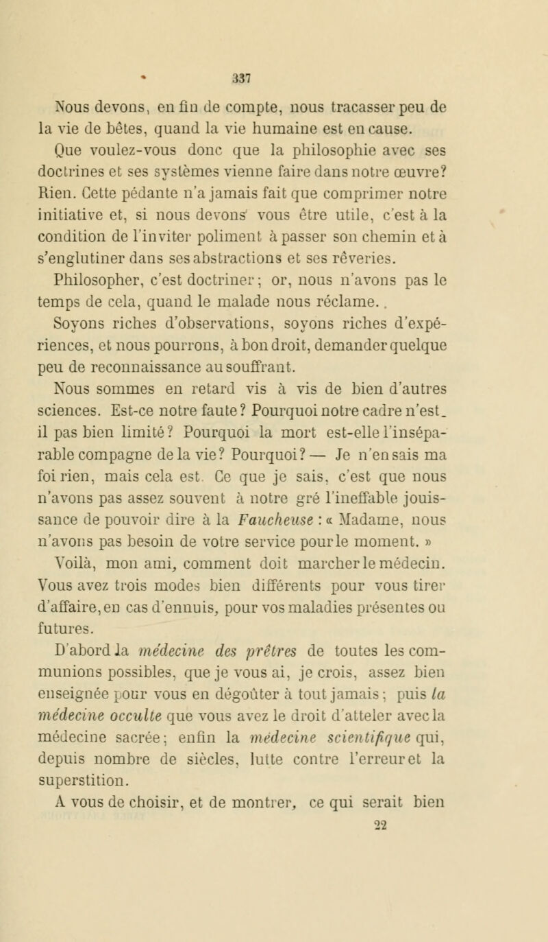 Nous devons, enfin de compte, nous tracasser peu de la vie de bêtes, quand la vie humaine est en cause. Que voulez-vous donc que la philosophie avec ses doctrines et ses systèmes vienne faire dans notre œuvre? Rien. Cette pédante n'a jamais fait que comprimer notre initiative et, si nous devons vous être utile, c'est à la condition de l'inviter poliment à passer son chemin et à s'englutiner dans ses abstractions et ses rêveries. Philosopher, c'est doctriner ; or, nous n'avons pas le temps de cela, quand le malade nous réclame. Soyons riches d'observations, soyons riches d'expé- riences, et nous pourrons, à bon droit, demander quelque peu de reconnaissance au souffrant. Nous sommes en retard vis à vis de bien d'autres sciences. Est-ce notre faute ? Pourquoi notre cadre n'est, il pas bien limité ? Pourquoi la mort est-elle l'insépa- rable compagne de la vie? Pourquoi? — Je n'en sais ma foi rien, mais cela est Ce que je sais, c'est que nous n'avons pas assez souvent à notre gré l'ineffable jouis- sance de pouvoir dire à la Faucheuse : ce Madame, nous n'avons pas besoin de votre service pour le moment. » Voilà, mon ami, comment doit marcher le médecin. Vous avez trois modes bien différents pour vous tirer d'affaire, en cas d'ennuis, pour vos maladies présentes ou futures. D'abord la médecine des prêtres de toutes les com- munions possibles, que je vous ai, je crois, assez bien enseignée pour vous en dégoûter à tout jamais ; puis la médecine occulte que vous avez le droit d'atteler avec la médecine sacrée; enfin la médecine scientifique qui, depuis nombre de siècles, lutte contre l'erreur et la superstition. A vous de choisir, et de montrer, ce qui serait bien 39