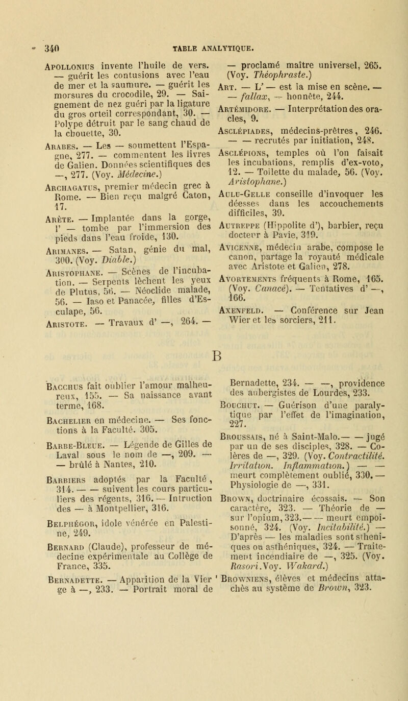 Apollonius invente l'huile de vers. — guérit les contusions avec l'eau de mer et la saumure. — guérit les morsures du crocodile, 29. — Sai- gnement de nez guéri par la ligature du gros orteil correspondant, 30. — Polype détruit par le sang chaud de la chouette, 30. Arabes. — Les — soumettent l'Espa- gne, 277. — commentent les livres de Galien. Données scientifiques des —, 277. (Voy. Médecine.) Archagatus, premier médecin grec à Rome. — Bien reçu malgré Caton, 17. Arête. — Implantée dans la gorge, 1' _ tombe par l'immersion des pieds dans l'eau froide, 130. Arimanes. — Satan, génie du mal, 300. (Voy. Diable.) Aristophane. — Scènes de l'incuba- tion. _ Serpents lèchent les yeux de Plutus, 56. — Néoclide malade, 56. _ iaso et Panacée, filles d'Es- culape, 56. Aristote. — Travaux d' —, 264. — — proclamé maître universel, 265. (Voy. Théophraste.) Art. — V — est la mise en scène. — — fallax, — honnête, 244. Artémidore. — Interprétation des ora- cles, 9. Asclépiades, médecins-prêtres, 246. recrutés par initiation, 248. Asclépions, temples où l'on faisait les incubations, remplis d'ex-voto, 12. — Toilette du malade, 56. (Voy. Aristophane.) Aulu-Gelle conseille d'invoquer les déesses dans les accouchements difficiles, 39. Autrkppe (Hippolite d'), barbier, reçu docteur à Pavie, 3!9. Avicenne, médecin arabe, compose le canon, partage la royauté médicale avec Aristote et Galien, 278. Avortements fréquents à Rome, 165. (Voy. Canacè). — Tentatives d' —, 166. Axenfeld. — Conférence sur Jean Wieret le» sorciers, 211. B Bacchus fait oublier l'amour malheu- reux, 155. — Sa naissance avant terme, 168. Bachelier en médecine. — Ses fonc- tions à la Faculté. 305. Barbe-Bleue. — Légende de Gilles de Laval sous le nom de —, 209. — — brûlé à Nantes, 210. Barriers adoptés par la Faculté , 314. suivent les cours particu- liers des régents, 316.— Intruction des — à Montpellier, 316. Belpiiégor, idole vénérée en Palesti- ne, 249. Bernard (Claude), professeur de mé- decine expérimentale au Collège de France, 335. Bernadette. — Apparition de la Vier ge à —, 233. — Portrait moral de Bernadette, 234. — —, providence des aubergistes de Lourdes, 233. Bouchut. — Guérison d'une paraly- tique par l'effet de l'imagination, 227. Broussais, né à Saint-Malo. jugé par un de ses disciples, 328. — Co- lères de —, 329. (Voy. Contractilité. Irritation. Inflammation.) — — meurt complètement oublié, 330.— Physiologie de —, 331. Brown, doctrinaire écossais. — Son caractère, 323. — Théorie de — sur l'opium, 323. meurt empoi- sonné, 324. (Voy. Incitabilité.) — D'après— les maladies sontstheni- ques ou asthéniques, 324. — Traite- ment incendiaire de —, 325. (Voy. Rasori. Voy. Wakard.) Browniens, élèves et médecins atta- chés au système de Brown, 323.