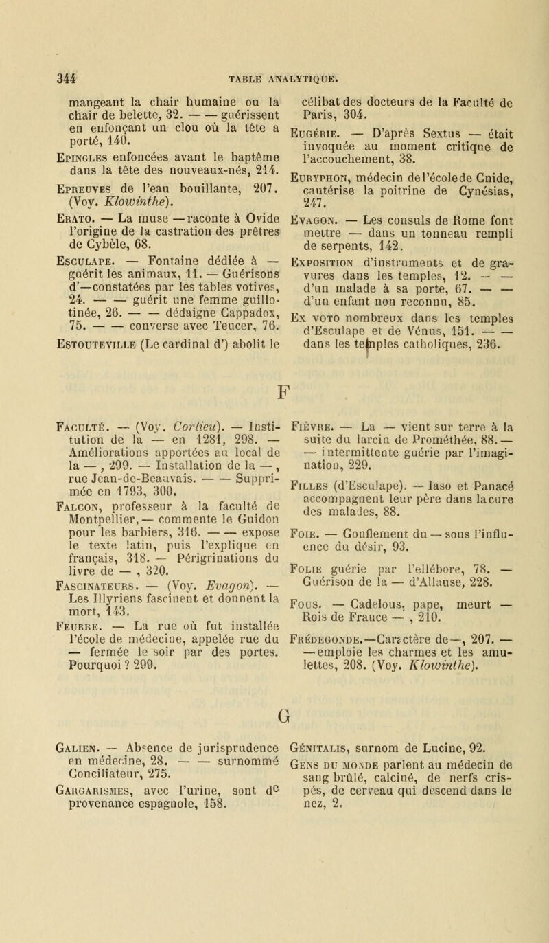 mangeant la chair humaine ou la chair de belette, 32. guérissent en enfonçant un clou où la tête a porté, 140. Epingles enfoncées avant le baptême dans la tête des nouveaux-nés, 214. Epreuves de l'eau bouillante, 207. (Voy. Klowinthe). Erato. — La muse —raconte à Ovide l'origine de la castration des prêtres de Cybèle, 68. Esculape. — Fontaine dédiée à — guérit les animaux, 11. — Guérisons d—constatées par les tables votives, 24. guérit une femme guillo- tinée, 26. dédaigne Cappadox, 75. converse avec Teucer, 76. Estouteville (Le cardinal d') abolit le célibat des docteurs de la Faculté de Paris, 304. Eugérie. — D'après Sextus — était invoquée au moment critique de l'accouchement, 38. Euryphon, médecin del'écolede Gnide, cautérise la poitrine de Cynésias, 247. Evagon. — Les consuls de Rome font mettre — dans un tonneau rempli de serpents, 142. Exposition d'instruments et de gra- vures dans les temples, 12. — — d'un malade à sa porte, 67. — — d'un enfant non reconnu, 85. Ex voto nombreux dans les temples d'Esculape et de Vénus, 151. dans les temples catholiques, 236. Faculté. —• (Vov. Cortieu). — Insti- tution de la — en 1281, 298. — Améliorations apportées au local de la — , 299. — Installation de la —, rue Jean-de-Beauvais. — — Suppri- mée en 1793, 300. Falcon, professeur à la faculté de Montpellier,— commente le Guidon pour les barbiers, 316. expose le texte latin, puis l'explique en français, 318. — Périgrinations du livre de — , 320. Fasginateurs. — (Voy. Evagon). — Les Illyriens fascinent et donnent la mort, 143. Feurre. — La rue où fut installée l'école de médecine, appelée rue du — fermée le soir par des portes. Pourquoi ? 299. Fièvre. — La — vient sur terre à la suite du larcin de Prométhée, 88.— — i ntermittente guérie par l'imagi- nation, 229. Filles (d'Esculape). — Iaso et Panacé accompagnent leur père dans la cure des malades, 88. Foie. — Gonflement du —sous l'influ- ence du désir, 93. Folie guérie par l'ellébore, 78. — Guérison de la — d'Àlkmse, 228. Fous. — Gadelous. pape, meurt — Rois de France — , 210. Frédegonde.—Caractère de—, 207. — — emploie les charmes et les amu- lettes, 208. (Voy. Klowinthe). G Galien. — Ab?ence de jurisprudence Génitalis, surnom de Lucine, 92. en médecine, 28. surnommé Gens du m0,de parlent au médecin de Conciliateur, 275. sang brûlé, calciné, de nerfs cris- Gargarismes, avec l'urine, sont de pés, de cerveau qui descend dans le provenance espagnole, 158. nez, 2.