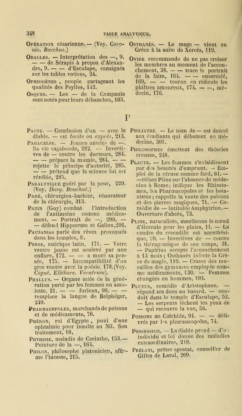 Opération césarienne.— (Voy. Coro- nis. Bacchus.) Oracles. — Interprétation des —, 9. de Sérapis à propos d'Alexan- dre, 9. d'Esculape, consignés sur les tables votives, 24. Ophiogènes , peuple partageant les qualités des Psylles, 142. Osques. — Les — de la Campanie sont notés pour leurs débauches, 103. Osthanès. — Le mage — vient en Grèce à la suite de Xercès, 119. Ovide recommande de ne pas croiser les membres au moment de l'accou- chement, 38. trace le portrait de la faim, 164. ensorcelé, 169. — — tourne en ridicule les philtres amoureux, 174. , mé- decin, 176. Pacte. — Conclusion d'un — avec le diable. — est tacite ou exprès, 213. Paracelse. — Jeunes années de —. Sa vie vagabonde, 282. — Invecti- ves de — contre les docteurs, 284. prépare la mumie, 284. rejette le principe d'autorité, 285. prétend que la science lui est révélée, 285. Paralytique guéri par la peur, 229. (Voy. Davy. Bouchut.) Paré, chirurgien-barbier, rénovateur de la chirurgie, 313. Patin (Guy) combat l'introduction de l'antimoine comme médica- ment. — Portrait de —, 290. — — défend Hippocrate et, Galien,291. Pausanias parle des rêves provoqués dans les temples, 8. Perse, satirique latin, 171. — Votre ventre jaune est soulevé par une enflure, 172. — — a muré sa pen- sée, 175. — Incompatibilité d'un gros ventre avec la poésie, 178.(Voy. Ciguë. Ellébore. Veratrum). Phallus. — Organe mâle de la géné- ration porté par les femmes en amu- lette, 21. furieux, 99. remplace la langue de Belphégor, 249. Pharmacopoles, marchands de poisons et de médicaments, 70. Phéron, roi d'Egypte , puni d'une ophtalmie pour insulte au Nil. Son traitement, 10. Phthisie, maladie de Cerinthe, 153.— Peinture de la —, 164. Piiilon, philosophe platonicien, affir- me l'inceste, 215. Philiatre. — Le nom de— est donné aux étudiants qui débutent eo mé- decine, 301. Philosophes émettent des théories creuses, 248. Plaute. — Les femmes s'enlaidissent par des beautés d'emprunt. - Em- ploi de la céruse comme fard, 61. — —réfute Pline sur l'absence de méde- cins à Rome; indique les Rhizoto- mes, les Pharmacopoles et les bota- nistes ; rappelle la vente des poisons et des pierres magiques, 71. — Co- médie de — intitulée Amphytrion.— Ouverture d'abcès, 73. Pline, naturaliste, mentionne le nœud d'Hercule pour les plaies, 11. — La cendre du crocodile est anesthési- que, Li9. — Invectives de — contre la thérapeutique de son temps, 31. — Papirius accepte l'accouchement à 13 mois ; Osthanès infecte la Grè- ce de magie, 119. — Crasse des mu- railles des gymnases employée com- me médicaments, 130. — Femmes changées en hommes, 193. Plutus, comédie d'Aristophane. — répand ses dons au hasard. — con- duit dans le temple d'Esculape, 52. — Les serpents lèchent les yeux de — qui recouvre la vue, 56. Poisons de Colchide, 9i. — — déli- vrés par l^s pharmacopoles, 74. Possession. — Le diable prend — d'un individu et lui donne des maladies extraordinaires, 219. Prélati, prêtre apostat, conseiller de Gilles de Laval, 209.