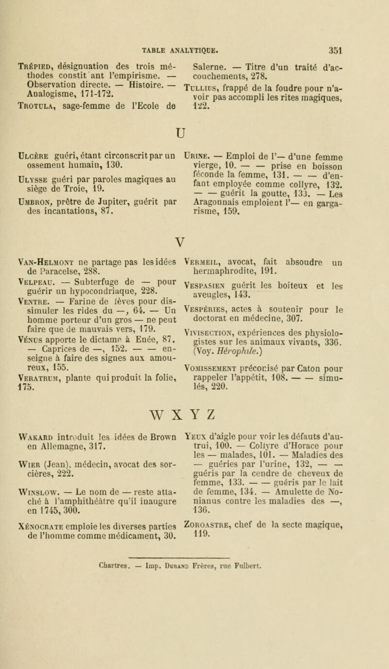 Trépied, désignuation des trois mé- thodes constit ant l'empirisme. — Observation directe. — Histoire. — Arjalogisme, 171-172. Trotula, sage-femme de l'Ecole de Salerne. — Titre d'un traité d'ac- couchements, 278. Tulliis, frappé de la foudre pour n'a- voir pas accompli les rites magiques, 122. r Ulcère guéri, étant circonscrit par un Urine. — Emploi de 1'— d'une femme ossement humain, 130. Ulysse guéri par paroles magiques au siège de Troie, 19. Umbron, prêtre de Jupiter, guérit par des incantations, 87. vierge, 10. — — prise en boisson féconde la femme, 131. d'en- fant employée comme collyre, 132. guérit la goutte, 133. — Les Aragonnais emploient 1'— en garga- risme, 159. V Van-Helmont ne partage pas lesidé-.s de Paracelse, 288. Velpeau. — Subterfuge de — pour guérir un hypocondriaque, 228. Ventre. — Farine de lèves pour dis- simuler les rides du —, 64. — Un homme porteur d'un gros — ne peut faire que de mauvais vers, 179. Vénus apporte le dictame à Enée, 87. — Caprices de —, 152. — — en- seigne à faire des signes aux amou- reux, 155. Veratrum, plante qui produit la folie, 175. Vermeil, avocat, fait absoudre un hermaphrodite, 191. Vespasien guérit les boiteux et les aveugles, 143. Vespéries, actes à soutenir pour le doctorat en médecine, 307. Vivisection, expériences des physiolo- gistes sur les animaux vivants, 33G. (Voy. Hérophile.) Vomissement préconisé par Caton pour rappeler l'appétit, 108. simu- lés, 220. W X Y Z VVakard introduit les idées de Brown en Allemagne, 317. Wier (Jean), médecin, avocat des sor- cières, 222. Winslow. — Le nom de — reste atta- ché à 1 amphithéâtre qu'il inaugure en 1745,300. Xénochate emploie les diverses parties de l'homme comme médicament, 30. Yeux d'aigle pour voir les défauts d'au- trui, 100. — Collyre d'Horace pour les — malades, 101. — Maladies des — guéries par l'urine, 132, — — guéris par la cendre de cheveux de femme, 133. guéris par le lait de femme, 134. — Amulette de No- nianus contre les maladies des —, 136. Zoroastre, chef de la secte magique, 119. Chartres. — Imp. Durand Frères, rue Fulbert.