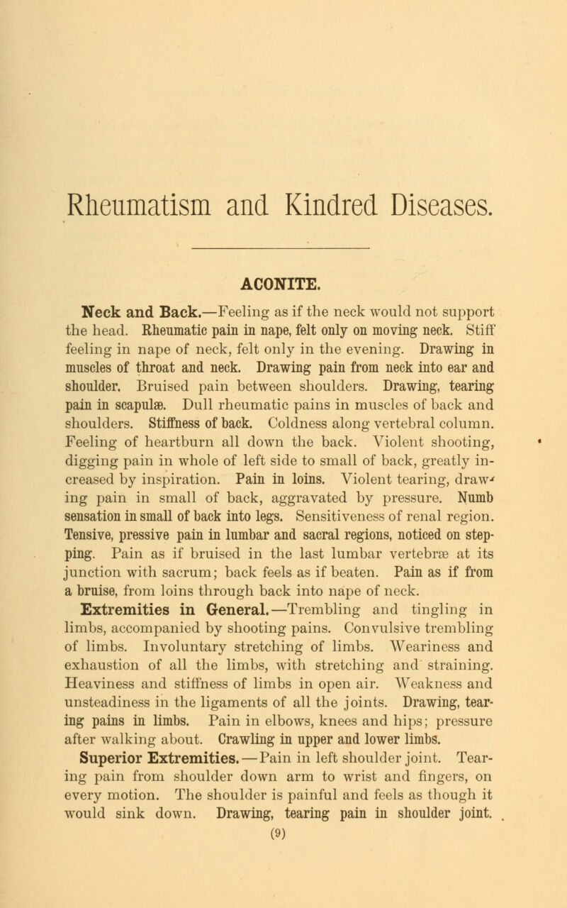 Rheumatism and Kindred Diseases. ACONITE. Neck and Back.—Feeling as if the neck would not support the head. Rheumatic pain in nape, felt only on moving neck. Stiff feeling in nape of neck, felt only in the evening. Drawing in muscles of throat and neck. Drawing pain from neck into ear and shoulder, Bruised pain between shoulders. Drawing, tearing pain in scapulae. Dull rheumatic pains in muscles of back and shoulders. Stiffness of back. Coldness along vertebral column. Feeling of heartburn all down the back. Violent shooting, digging pain in whole of left side to small of back, greatly in- creased by inspiration. Pain in loins. Violent tearing, draw-' ing pain in small of back, aggravated by pressure. Numb sensation in small of back into legs. Sensitiveness of renal region. Tensive, pressive pain in lumbar and sacral regions, noticed on step- ping. Pain as if bruised in the last lumbar vertebrae at its junction with sacrum; back feels as if beaten. Pain as if from a bruise, from loins through back into nape of neck. Extremities in General.—Trembling and tingling in limbs, accompanied by shooting pains. Convulsive trembling of limbs. Involuntary stretching of limbs. Weariness and exhaustion of all the limbs, with stretching and straining. Heaviness and stiffness of limbs in open air. Weakness and unsteadiness in the ligaments of all the joints. Drawing, tear- ing pains in limbs. Pain in elbows, knees and hips; pressure after walking about. Crawling in upper and lower limbs. Superior Extremities.—Pain in left shoulder joint. Tear- ing pain from shoulder down arm to wrist and fingers, on every motion. The shoulder is painful and feels as though it would sink down. Drawing, tearing pain in shoulder joint.