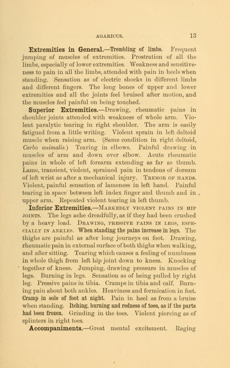 Extremities in General.—Trembling of limbs. Frequent jumping of muscles of extremities. Prostration of all the limbs, especially of lower extremities. Weakness and sensitive- ness to pain in all the limbs, attended with pain in heels when standing. Sensation as of electric shocks in different limbs and different fingers. The long bones of upper and lower extremities and all the joints feel bruised after motion, and the muscles feel painful on being touched. Superior Extremities.—Drawing, rheumatic pains in shoulder joints attended with weakness of whole arm. Vio- lent paralytic tearing in right shoulder. The arm is easily fatigued from a little writing. Violent sprain in left deltoid muscle when raising arm. (Same condition in right deltoid, Carbo animalis.) Tearing in elbows. Painful drawing in muscles of arm and down over elbow. Acute rheumatic pains in whole of left forearm extending as far as thumb. Lame, transient, violent, sprained pain in tendons of dorsum of left wrist as after a mechanical injury. Tremor of hands. Violent, painful sensation of lameness in left hand. Painful tearing in space' between left index finger and thumb and in upper arm. Repeated violent tearing in left thumb. Inferior Extremities.—Markedly violent pains in hip joints. The legs ache dreadfully, as if they had been crushed by a heavy load. Drawing, pressive pains in legs, espe- cially in ankles. When standing the pains increase in legs. The thighs are painful as after long journeys on foot. Drawing, rheumatic pain in external surface of both thighs when walking, and after sitting. Tearing which causes a feeling of numbness in whole thigh from left hip joint down to kness. Knocking together of knees. Jumping, drawing pressure in muscles of legs. Burning in legs. Sensation as of being pulled by right leg. Pressive pains in tibia. Cramps in tibia and calf. Burn- ing pain about both ankles. Heaviness and formication in feet. Cramp in sole of foot at night. Pain in heel as from a bruise when standing. Itching, burning and redness of toes, as if the parts had been frozen. Grinding in the toes. Violent piercing as of splinters in right toes. Accompaniments.—Great mental excitement. Raging