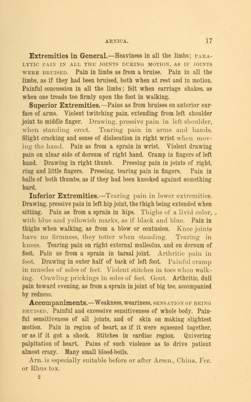 Extremities in General.—Heaviness in all the limbs; para- lytic PAIN IN ALL THE JOINTS DURING MOTION, AS IF JOINTS were bruised. Pain in limbs as from a bruise. Pain in all the limbs, as if they had been bruised, both when at rest and in motion. Painful concussion in all the limbs; felt when carriage shakes, as when one treads too firmly upon the foot in walking. Superior Extremities.—Pains as from bruises on anterior sur- face of arms. Violent twitching pain, extending from left shoulder joint to middle finger. Drawing, pressive pain in left shoulder, when standing erect. Tearing pain in arms and hands. Slight cracking and sense of dislocation in right wrist when mov- ing the hand. Pain as from a sprain in wrist. Violent drawing pain on ulnar side of dorsum of right hand. Cramp iu fingers of left hand. Drawing in right thumb. Pressing pain in joints of right, ring and little fingers. Pressing, tearing pain in fingers. Pain in balls of both thumbs, as if they had been knocked against something hard. Inferior Extremities.—Tearing pain in lower extremities. Drawing, pressive pain in left hip joint, the thigh being extended when sitting. Pain as from a sprain in hips. Thighs of a livid color, with blue and yellowish marks, as if black and blue. Pain in thighs when walking, as from a blow or contusion. Knee joints have no firmness, they totter when standing. Tearing in knees. Tearing pain on right external malleolus, and on dorsum of foot. Pain as from a sprain in tarsal joint. Arthritic pain in foot. Drawing in outer half of back of left foot. Painful cramp in muscles of soles of feet. Violent stitches in toes when walk- ing. Crawling prickings in soles of feet. Gout. Arthritic, dull pain toward evening, as from a sprain in joint of big toe, accompanied by redness. Accompaniments.—Weakness, weariness, sensation of being bruised. Painful and excessive sensitiveness of whole body. Pain- ful sensitiveness of all joints, and of skin on making slightest motion. Pain in region of heart, as if it were squeezed together, or as if it got a shock. Stitches in cardiac region. Quivering palpitation of heart. Pains of such violence as to drive patient almost crazy. Many small blood-boils. Arn. is especially suitable before or after Arsen., China, Fer. or Rhus tox. 2