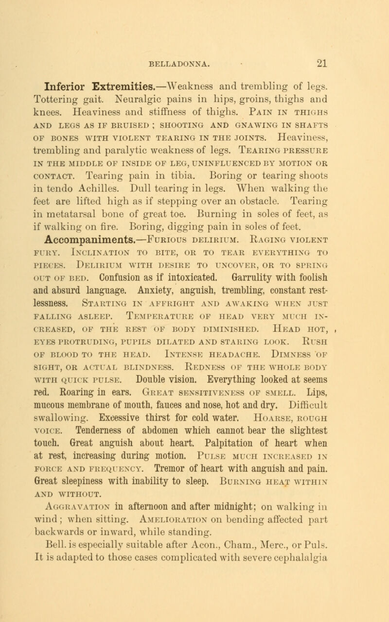 Inferior Extremities.—Weakness and trembling of legs. Tottering gait. Neuralgic pains in hips, groins, thighs and knees. Heaviness and stiffness of thighs. Pain in thighs AND LEGS AS IF BRUISED ; SHOOTING AND GNAWING IN SHAFTS of bones with violent tearing in the joints. Heaviness, trembling and paralytic weakness of legs. Tearing pressure IN THE MIDDLE OF INSIDE OF LEG, UNINFLUENCED BY MOTION OR contact. Tearing pain in tibia. Boring or tearing shoots in tendo Achilles. Dull tearing in legs. When walking the feet are lifted high as if stepping over an obstacle. Tearing in metatarsal bone of great toe. Burning in soles of feet, as if walking on fire. Boring, digging pain in soles of feet. Accompaniments.—Furious delirium. Raging violent fury. Inclination to bite, or to tear everything to pieces. Delirium with desire to uncover, or to spring out of bed. Confusion as if intoxicated. Garrulity with foolish and absurd language. Anxiety, anguish, trembling, constant rest- lessness. Starting in affright and awaking when just falling asleep. Temperature of head very much in- creased, OF THE REST OF BODY DIMINISHED. HEAD HOT, EYES PROTRUDING, PUPILS DILATED AND STARING LOOK. RUSH OF BLOOD TO THE HEAD. INTENSE HEADACHE. DlMNESS OF SIGHT, OR ACTUAL BLINDNESS. R,EDNESS OF THE WHOLE BODY with quick pulse. Double vision. Everything looked at seems red. Roaring in ears. Great sensitiveness of smell. Lips, mucous membrane of mouth, fauces and nose, hot and dry. Difficult swallowing. Excessive thirst for cold water. Hoarse, rough voice. Tenderness of abdomen which cannot bear the slightest touch. Great anguish about heart. Palpitation of heart when at rest, increasing during motion. Pulse much increased in force and frequency. Tremor of heart with anguish and pain. Great sleepiness with inability to sleep. Burning heat within and without. Aggravation in afternoon and after midnight; on walking in wind; when sitting. Amelioration on bending affected part backwards or inward, while standing. Bell, is especially suitable after Aeon., Cham., Merc., or Puis. It is adapted to those cases complicated with severe cephalalgia