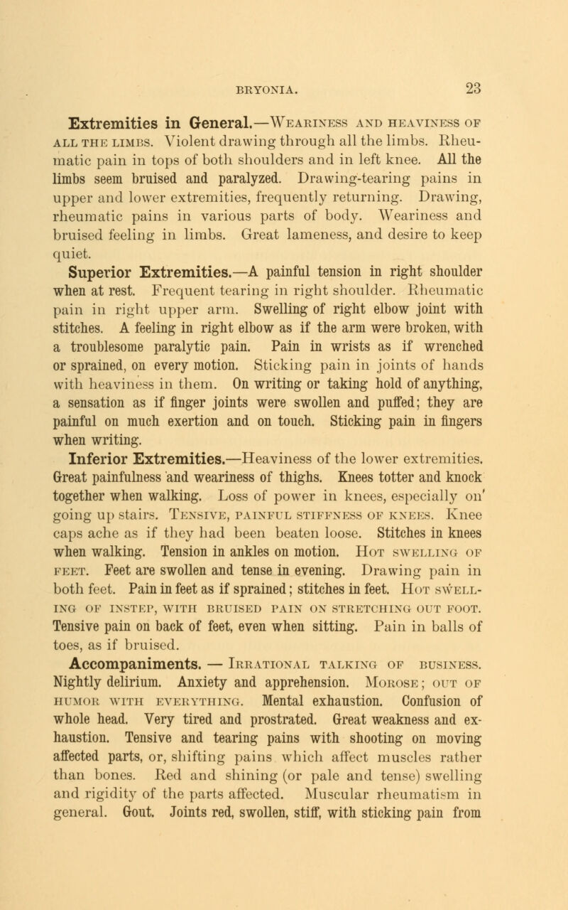 Extremities in General.—Weariness and heaviness of all the limbs. Violent drawing through all the limbs. Rheu- matic pain in tops of both shoulders and in left knee. All the limbs seem bruised and paralyzed. Drawing-tearing pains in upper and lower extremities, frequently returning. Drawing, rheumatic pains in various parts of body. Weariness and bruised feeling in limbs. Great lameness, and desire to keep quiet. Superior Extremities.—A painful tension in right shoulder when at rest. Frequent tearing in right shoulder. Rheumatic pain in right upper arm. Swelling of right elbow joint with stitches. A feeling in right elbow as if the arm were broken, with a troublesome paralytic pain. Pain in wrists as if wrenched or sprained, on every motion. Sticking pain in joints of hands with heaviness in them. On writing or taking hold of anything, a sensation as if finger joints were swollen and puffed; they are painful on much exertion and on touch. Sticking pain in fingers when writing. Inferior Extremities.—Heaviness of the lower extremities. Great painfulness and weariness of thighs. Knees totter and knock together when walking. Loss of power in knees, especially on' going up stairs. Tensive, painful stiffness of knees. Knee caps ache as if they had been beaten loose. Stitches in knees when walking. Tension in ankles on motion. Hot swelling of feet. Feet are swollen and tense in evening. Drawing pain in both feet. Pain in feet as if sprained; stitches in feet. Hot swell- ing OF INSTEP, WITH BRUISED PAIN ON STRETCHING OUT FOOT. Tensive pain on back of feet, even when sitting. Pain in balls of toes, as if bruised. Accompaniments. — Irrational talking of business. Nightly delirium. Anxiety and apprehension. Morose ; out of humor with everything. Mental exhaustion. Confusion of whole head. Very tired and prostrated. Great weakness and ex- haustion. Tensive and tearing pains with shooting on moving affected parts, or, shifting pains which affect muscles rather than bones. Red and shining (or pale and tense) swelling and rigidity of the parts affected. Muscular rheumatism in general. Gout. Joints red, swollen, stiff, with sticking pain from