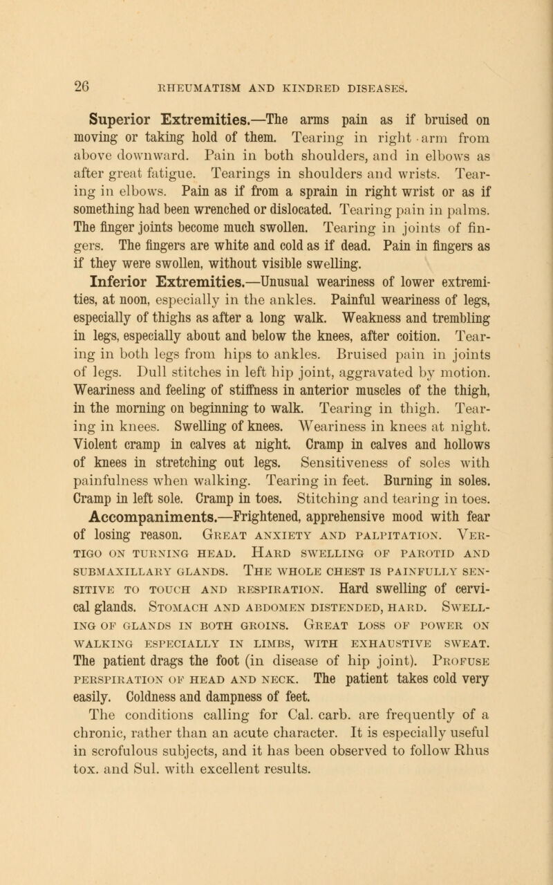 Superior Extremities.—The arms pain as if bruised on moving or taking hold of them. Tearing in right arm from above downward. Pain in both shoulders, and in elbows as after great fatigue. Tearings in shoulders and wrists. Tear- ing in elbows. Pain as if from a sprain in right wrist or as if something had been wrenched or dislocated. Tearing pain in palms. The finger joints become much swollen. Tearing in joints of fin- gers. The fingers are white and cold as if dead. Pain in fingers as if they were swollen, without visible swelling. Inferior Extremities.—Unusual weariness of lower extremi- ties, at noon, especially in the ankles. Painful weariness of legs, especially of thighs as after a long walk. Weakness and trembling in legs, especially about and below the knees, after coition. Tear- ing in both legs from hips to ankles. Bruised pain in joints of legs. Dull stitches in left hip joint, aggravated by motion. Weariness and feeling of stiffness in anterior muscles of the thigh, in the morning on beginning to walk. Tearing in thigh. Tear- ing in knees. Swelling of knees. Weariness in knees at night. Violent cramp in calves at night. Cramp in calves and hollows of knees in stretching out legs. Sensitiveness of soles with painfulness when walking. Tearing in feet. Burning in soles. Cramp in left sole. Cramp in toes. Stitching and tearing in toes. Accompaniments.—Frightened, apprehensive mood with fear of losing reason. Great anxiety and palpitation. Ver- tigo ON TURNING HEAD. HARD SWELLING OF PAROTID AND SUBMAXILLARY GLANDS. THE WHOLE CHEST IS PAINFULLY SEN- SITIVE to touch and respiration. Hard swelling of cervi- cal glands. Stomach and abdomen distended, hard. Swell- ing OF GLANDS IN BOTH GROINS. GREAT LOSS OF POWER ON WALKING ESPECIALLY IN LIMBS, WITH EXHAUSTIVE SWEAT. The patient drags the foot (in disease of hip joint). Profuse perspiration of head and neck. The patient takes cold very easily. Coldness and dampness of feet. The conditions calling for Cal. carb. are frequently of a chronic, rather than an acute character. It is especially useful in scrofulous subjects, and it has been observed to follow Rhus tox. and Sul. with excellent results.