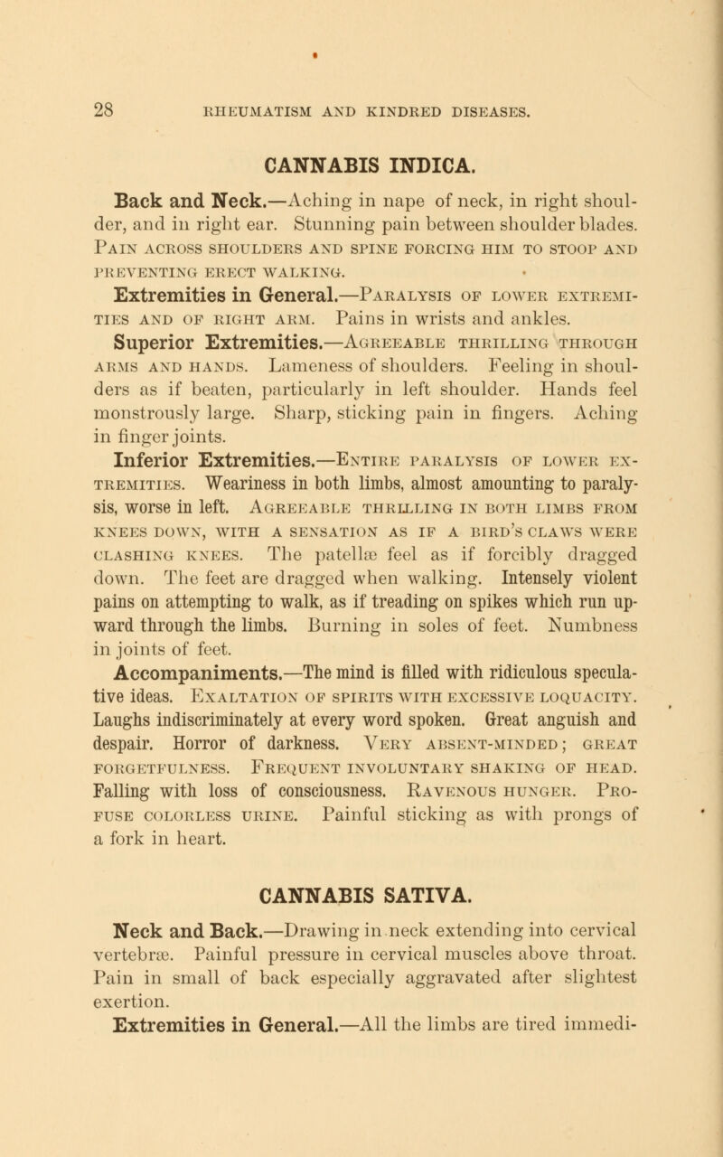 CANNABIS INDICA. Back and Neck.—Aching in nape of neck, in right shoul- der, and in right ear. Stunning pain between shoulder blades. Pain across shoulders and spine forcing him to stoop and preventing erect walking. Extremities in General.—Paralysis of lower extremi- ties and of right arm. Pains in wrists and ankles. Superior Extremities.—Agreeable thrilling through arms and hands. Lameness of shoulders. Feeling in shoul- ders as if beaten, particularly in left shoulder. Hands feel monstrously large. Sharp, sticking pain in fingers. Aching in finger joints. Inferior Extremities.—Entire paralysis of lower ex- tremities. Weariness in both limbs, almost amounting to paraly- sis, worse in left. Agreeable thrllling in both limbs from KNEES DOWN, WITH A SENSATION AS IF A BIRD'S CLAWS WERE clashing knees. The patellae feel as if forcibly dragged down. The feet are dragged when walking. Intensely violent pains on attempting to walk, as if treading on spikes which run up- ward through the limbs. Burning in soles of feet. Numbness in joints of feet. Accompaniments.—The mind is filled with ridiculous specula- tive ideas. Exaltation of spirits with excessive loquacity. Laughs indiscriminately at every word spoken. Great anguish and despair. Horror of darkness. Very absent-minded; great FORGETFULNESS. FREQUENT INVOLUNTARY SHAKING OF HEAD. Falling with loss of consciousness. Ravenous hunger. Pro- fuse colorless urine. Painful sticking as with prongs of a fork in heart. CANNABIS SATIVA. Neck and Back.—Drawing in.neck extending into cervical vertebrae. Painful pressure in cervical muscles above throat. Pain in small of back especially aggravated after slightest exertion. Extremities in General.—All the limbs are tired immedi-