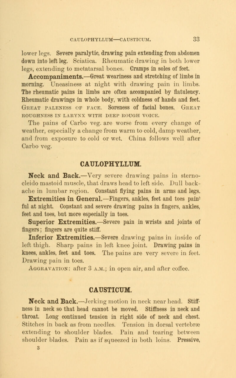 lower legs. Severe paralytic, drawing pain extending from abdomen down into left leg. Sciatica. Rheumatic drawing in both lower legs, extending to metatarsal bones. Cramps in soles of feet. Accompaniments.—Great weariness and stretching of limbs in morning. Uneasiness at night with drawing pain in limbs. The rheumatic pains in limbs are often accompanied by flatulency. Rheumatic drawings in whole body, with coldness of hands and feet. Great paleness of face. Soreness of facial bones. Great ROUGHNESS IN LARYNX WITH DEEP ROUGH VOICE. The pains of Carbo veg. are worse from every change of weather, especially a change from warm to cold, damp weather, and from exposure to cold or wet. China follows well after Carbo veg. CAULOPHYLLUM. Neck and Back.—Very severe drawing pains in sterno- cleido mastoid muscle, that draws head to left side. Dull back- ache in lumbar region. Constant flying pains in arms and legs. Extremities in General.—Fingers, ankles, feet and toes pain- ful at night. Constant and severe drawing pains in fingers, ankles, feet and toes, but more especially in toes. Superior Extremities.—Severe pain in wrists and joints of fingers; fingers are quite stiff. Inferior Extremities.—Severe drawing pains in inside of left thigh. Sharp pains in left knee joint. Drawing pains in knees, ankles, feet and toes. The pains are very severe in feet. Drawing pain in toes. Aggravation : after 3 a.m. ; in open air, and after coffee. CAUSTICUM. Neck and Back.—Jerking motion in neck near head. Stiff- ness in neck so that head cannot be moved. Stiffness in neck and throat. Long continued tension in right side of neck and chest. Stitches in back as from needles. Tension in dorsal vertebra? extending to shoulder blades. Pain and tearing between shoulder blades. Pain as if squeezed in both loins. Pressive, 3