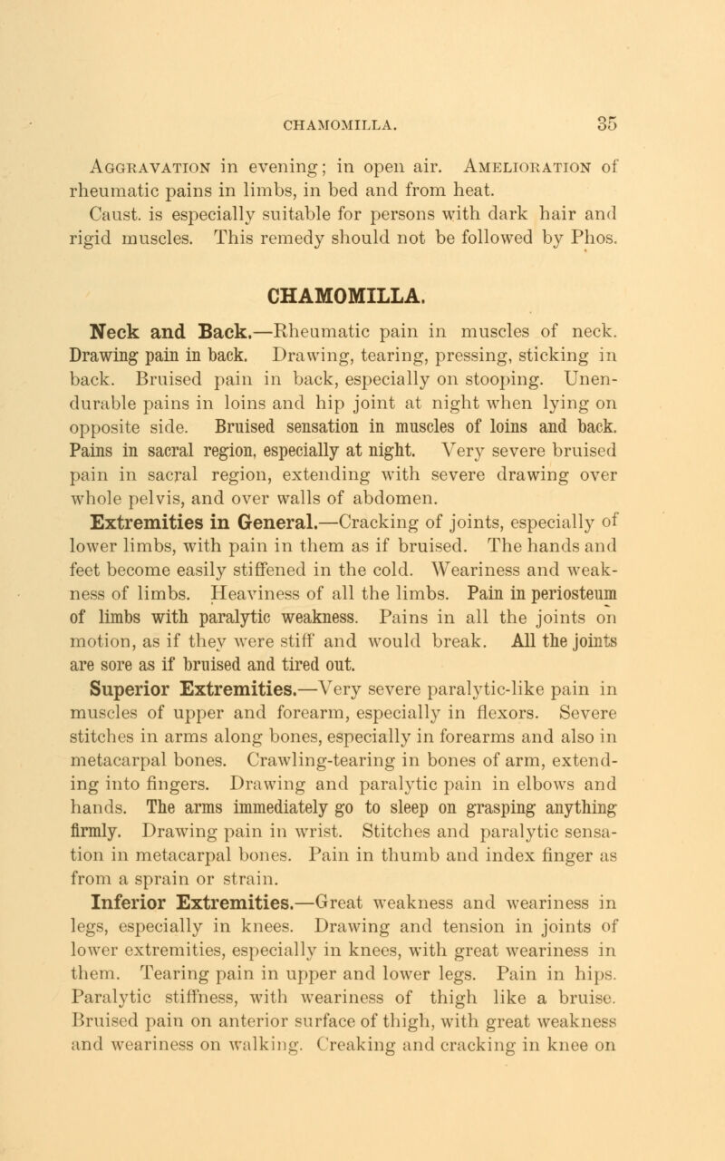 Aggravation in evening; in open air. Amelioration of rheumatic pains in limbs, in bed and from heat. Caust. is especially suitable for persons with dark hair and rigid muscles. This remedy should not be followed by Phos. CHAMOMILLA. Neck and Back.—Rheumatic pain in muscles of neck. Drawing pain in back. Drawing, tearing, pressing, sticking in back. Bruised pain in back, especially on stooping. Unen- durable pains in loins and hip joint at night when lying on opposite side. Bruised sensation in muscles of loins and back. Pains in sacral region, especially at night. Very severe bruised pain in sacral region, extending with severe drawing over whole pelvis, and over walls of abdomen. Extremities in General.—Cracking of joints, especially of lower limbs, with pain in them as if bruised. The hands and feet become easily stiffened in the cold. Weariness and weak- ness of limbs. Heaviness of all the limbs. Pain in periosteum of limbs with paralytic weakness. Pains in all the joints on motion, as if they were stiff and would break. All the joints are sore as if bruised and tired out. Superior Extremities.—Very severe paralytic-like pain in muscles of upper and forearm, especially in flexors. Severe stitches in arms along bones, especially in forearms and also in metacarpal bones. Crawling-tearing in bones of arm, extend- ing into fingers. Drawing and paralytic pain in elbows and hands. The arms immediately go to sleep on grasping anything firmly. Drawing pain in wrist. Stitches and paralytic sensa- tion in metacarpal bones. Pain in thumb and index finger as from a sprain or strain. Inferior Extremities.—Great weakness and weariness in legs, especially in knees. Drawing and tension in joints of lower extremities, especially in knees, with great weariness in them. Tearing pain in upper and lower legs. Pain in hips. Paralytic stiffness, with weariness of thigh like a bruise. Bruised pain on anterior surface of thigh, with great weakness and weariness on walking. Creaking and cracking in knee on