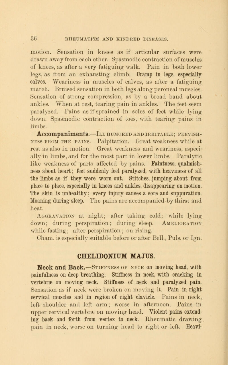 motion. Sensation in knees as if articular surfaces were drawn away from each other. Spasmodic contraction of muscles of knees, as after a very fatiguing walk. Pain in both lower legs, as from an exhausting climb. Cramp in legs, especially calves. Weariness in muscles of calves, as after a fatiguing march. Bruised sensation in both legs along peroneal muscles. Sensation of strong compression, as by a broad band about ankles. When at rest, tearing pain in ankles. The feet seem paralyzed. Pains as if sprained in soles of feet while lying down. Spasmodic contraction of toes, with tearing pains in limbs. Accompaniments.—III humored and irritable ; peevish- ness from the pains. Palpitation. Great weakness while at rest as also in motion. Great weakness and weariness, especi- ally in limbs, and for the most part in lower limbs. Paralytic like weakness of parts affected by pains. Faintness, qualmish- ness about heart; feet suddenly feel paralyzed, with heaviness of all the limbs as if they were worn out. Stitches, jumping about from place to place, especially in knees and ankles, disappearing on motion. The skin is unhealthy; every injury causes a sore and suppuration. Moaning during sleep. The pains are accompanied by thirst and heat. Aggravation at night; after taking cold; while lying down; during perspiration; during sleep. Amelioration while fasting; after perspiration ; on rising. Cham, is especially suitable before or after Bell., Puis, or Ign. CHELIDONITJM MAJUS. Neck and Back.—Stiffness of neck on moving head, with painfulness on deep breathing. Stiffness in neck, with cracking in vertebrae on moving neck. Stiffness of neck and paralyzed pain. Sensation as if neck were broken on moving it. Pain in right cervical muscles and in region of right clavicle. Pains in neck, left shoulder and left arm; worse in afternoon. Pains in upper cervical vertebras on moving head. Violent pains extend- ing back and forth from vertex to neck. Rheumatic drawing pain in neck, worse on turning head to right or left. Heavi-