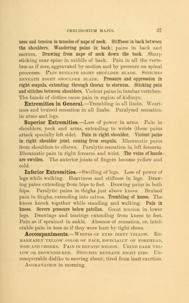 ness and tension in muscles of nape of neck. Stiffness in back between the shoulders. Wandering pains in back; pains in back and sacrum. Drawing from nape of neck down the back. Sharp sticking near spine in middle of back. Pain in all the verte- brae as if sore, aggravated by motion and by pressure on spinal processes. Pain beneath right shoulder blade. Stitches beneath right shoulder blade. Pressure and oppression in right scapula, extending through thorax to sternum. Sticking pain and stitches between shoulders. Violent pains in lumbar vertebrae. The bands of clothes cause pain in region of kidneys. Extremities in General.—Trembling in all limbs. Weari- ness and bruised sensation in all limbs. Paralyzed sensation in arms and legs. Superior Extremities.—Loss of power in arms. Pain in shoulders, neck and arms, extending to wrists (these pains attack specially left side). Pain in right shoulder. Violent pains in right shoulder joint, coming from scapula. Rheumatic pains from shoulders to elbows. Paralytic sensation in left forearm. Rheumatic pain in right forearm and wrist. The veins of hands are swollen. The anterior joints of fingers become yellow and cold. Inferior Extremities.—Swelling of legs. Loss of power of legs while walking. Heaviness and stiffness in legs. Draw- ing pains extending from hips to feet. Drawing pains in both hips. Paralytic pains in thighs just above knees. Bruised pain in thighs, extending into calves. Trembling of knees. The knees knock together while standing and walking. Pain in knees. Severe pressure below patellas. Great tension in lower legs. Drawings and tearings extending from knees to feet. Pain as if sprained in ankle. Absence of sensation, or, intol- erable pain in toes as if they were hurt by tight shoes. Accompaniments.—Whites of eyes dirty yellow. Re- markably YELLOW COLOR OF FACE, ESPECIALLY OF FOREHEAD, NOSE AND CHEEKS. PAIN IN HEPATIC REGION. URINE DARK YEL- LOW or brownish-red. Stitches beneath right ribs. Un- conquerable dislike to moving about; tired from least exertion. Aggravation in morning.