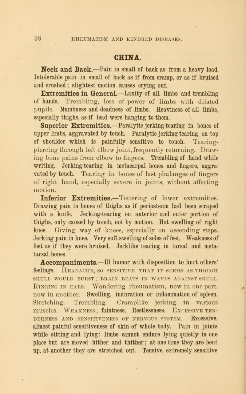 CHINA. Neck and Back.—Pain in small of back as from a heavy load. Intolerable pain in small of back as if from cramp, or as if bruised and crushed; slightest motion causes crying out. Extremities in General.—Laxity of all limbs and trembling of hands. Trembling, loss of power of limbs with dilated pupils. Numbness and deadness of limbs. Heaviness of all limbs, especially thighs, as if lead were hanging to them. Superior Extremities.—Paralytic jerking-tearing in bones of upper limbs, aggravated by touch. Paralytic jerking-tearing on top of shoulder which is painfully sensitive to touch. Tearing- piercing through left elbow joint, frequently returning. Draw- ing bone pains from elbow to fingers. Trembling of hand while writing. Jerking-tearing in metacarpal bones and fingers, aggra- vated by touch. Tearing in bones of last phalanges of fingers of right hand, especially severe in joints, without affecting motion. Inferior Extremities.—Tottering of lower extremities. Drawing pain in bones of thighs as if periosteum had been scraped with a knife. Jerking-tearing on anterior and outer portion of thighs, only caused by touch, not by motion. Hot swelling of right knee. Giving way of knees, especially on ascending steps. Jerking pain in knee. Very soft swelling of soles of feet. Weakness of feet as if they were bruised. Jerklike tearing in tarsal and meta- tarsal bones. Accompaniments.—111 humor with disposition to hurt others' feelings. Headache, so sensitive that it seems as though SKULL WOULD BURST; BRAIN BEATS IN WAVES AGAINST SKULL. Ringing in ears. Wandering rheumatism, now in one part, now in another. Swelling, induration, or inflammation of spleen. Stretching. Trembling. Cramplike jerking in various muscles. Weakness ; faintness. Restlessness. Excessive ten- derness AND SENSITIVENESS OF NERVOUS SYSTEM. Excessive, almost painful sensitiveness of skin of whole body. Pain in joints while sitting and lying; limbs cannot endure lying quietly in one place but are moved hither and thither; at one time they are bent up, at another they are stretched out. Tensive, extremely sensitive