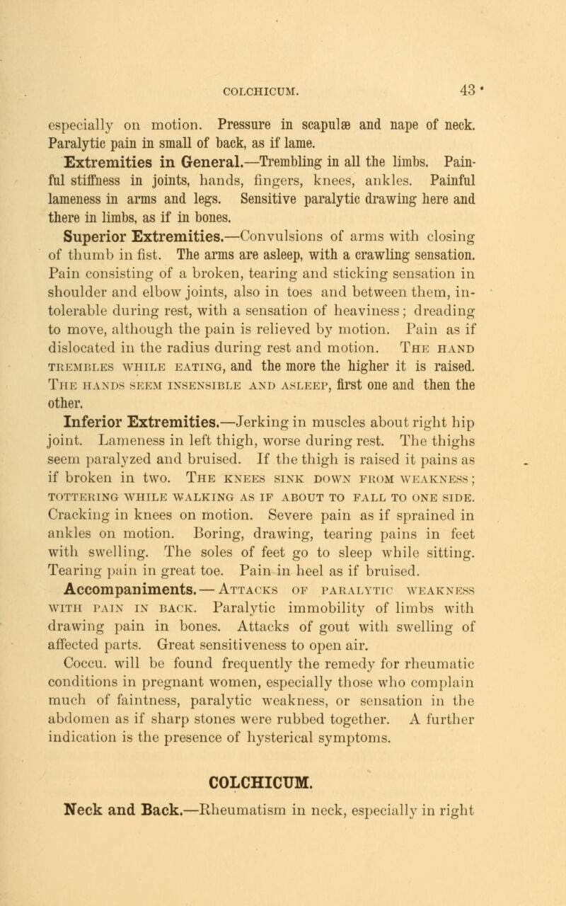 especially on motion. Pressure in scapulae and nape of neck. Paralytic pain in small of back, as if lame. Extremities in General.—Trembling in all the limbs. Pain- ful stiffness in joints, hands, fingers, knees, ankles. Painful lameness in arms and legs. Sensitive paralytic drawing here and there in limbs, as if in bones. Superior Extremities.—Convulsions of arms with closing of thumb in fist. The arms are asleep, with a crawling sensation. Pain consisting of a broken, tearing and sticking sensation in shoulder and elbow joints, also in toes and between them, in- tolerable during rest, with a sensation of heaviness; dreading to move, although the pain is relieved by motion. Pain as if dislocated in the radius during rest and motion. The hand trembles while eating, and the more the higher it is raised. The hands seem insensible and asleep, first one and then the other. Inferior Extremities.—Jerking in muscles about right hip joint. Lameness in left thigh, worse during rest. The thighs seem paralyzed and bruised. If the thigh is raised it pains as if broken in two. The knees sink down from weakness ; tottering while walking as if about to fall to one side. Cracking in knees on motion. Severe pain as if sprained in ankles on motion. Boring, drawing, tearing pains in feet with swelling. The soles of feet go to sleep while sitting. Tearing pain in great toe. Pain in heel as if bruised. Accompaniments. — Attacks of paralytic weakness with fain in back. Paralytic immobility of limbs with drawing pain in bones. Attacks of gout with swelling of affected parts. Great sensitiveness to open air. Coccu. will be found frequently the remedy for rheumatic conditions in pregnant women, especially those who complain much of faintness, paralytic weakness, or sensation in the abdomen as if sharp stones were rubbed together. A further indication is the presence of hysterical symptoms. COLCHICUM. Neck and Back.—Rheumatism in neck, especially in right