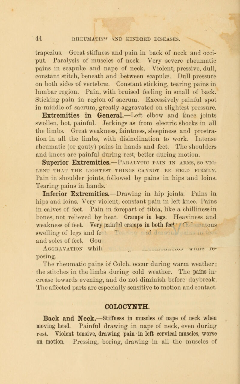 trapezius. Great stiffness and pain in back of neck and occi- put. Paralysis of muscles of neck. Very severe rheumatic pains in scapulae and nape of neck. Violent, pressive, dull, constant stitch, beneath and between scapulae. Dull pressure on both sides of vertebrae. Constant sticking, tearing pains in lumbar region. Pain, with bruised feeling in small of back. Sticking pain in region of sacrum. Excessively painful spot in middle of sacrum, greatly aggravated on slightest pressure. Extremities in General.—Left elbow and knee joints swollen, hot, painful. Jerkings as from electric shocks in all the limbs. Great weakness, faintness, sleepiness and prostra- tion in all the limbs, with disinclination to work. Intense rheumatic (or gouty) pains in hands and feet. The shoulders and knees are painful during rest, better during motion. Superior Extremities.—Paralytic pain in arms, so vio- lent THAT THE LIGHTEST THINGS CANNOT BE HELD FIRMLY. Pain in shoulder joints, followed by pains in hips and loins. Tearing pains in hands. Inferior Extremities.—Drawing in hip joints. Pains in hips and loins. Very violent, constant pain in left knee. Pains in calves of feet. Pain in forepart of tibia, like a chilliness in bones, not relieved by heat. Cramps in legs. Heaviness and weakness of feet. Very painful cramps in both feef tous swelling of legs and fe \ and soles of feet. Gou Aggravation whih .^^^xj.^ wmie re- posing. The rheumatic pains of Colch. occur during warm weather; the stitches in the limbs during cold weather. The pains in- crease towards evening, and do not diminish before daybreak. The affected parts are especially sensitive to motion and contact. COLOCYNTH. Back and Neck.—Stiffness in muscles of nape of neck when moving head. Painful drawing in nape of neck, even during rest. Violent tensive, drawing pain in left cervical muscles, worse on motion. Pressing, boring, drawing in all the muscles of