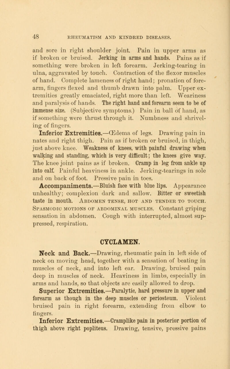 and sore in right shoulder joint. Pain in upper arms as if broken or bruised. Jerking in arms and hands. Pains as if something were broken in left forearm. Jerking-tearing in ulna, aggravated by touch. Contraction of the flexor muscles of hand. Complete lameness of right hand; pronation of fore- arm, fingers flexed and thumb drawn into palm. Upper ex- tremities greatly emaciated, right more than left. Weariness and paralysis of hands. The right hand and forearm seem to be of immense size. (Subjective symptoms.) Pain in ball of hand, as if something were thrust through it. Numbness and shrivel- ing of fingers. Inferior Extremities.—(Edema of legs. Drawing pain in nates and right thigh. Pain as if broken or bruised, in thigh, just above knee. Weakness of knees, with painful drawing when walking and standing, which is very difficult; the knees give way. The knee joint pains as if broken. Cramp in leg from ankle up into calf. Painful heaviness in ankle. Jerking-tearings in sole and on back of foot. Pressive pain in toes. Accompaniments.—Bluish face with blue lips. Appearance unhealthy; complexion dark and sallow. Bitter or sweetish taste in mouth. Abdomen tense, hot and tender to touch. Spasmodic motions of abdominal muscles. Constant griping sensation in abdomen. Cough with interrupted, almost sup- pressed, respiration. CYCLAMEN. Neck and Back.—Drawing, rheumatic pain in left side of neck on moving head, together with a sensation of beating in muscles of neck, and into left ear. Drawing, bruised pain deep in muscles of neck. Heaviness in limbs, especially in arms and hands, so that objects are easily allowed to drop. Superior Extremities.—Paralytic, hard pressure in upper and forearm as though in the deep muscles or periosteum. Violent bruised pain in right forearm, extending from elbow to fingers. Inferior Extremities.—Cramplike pain in posterior portion of thigh above right popliteus. Drawing, tensive, pressive pains