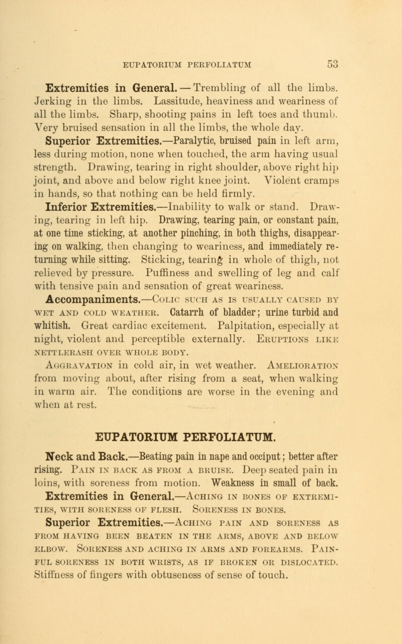 Extremities in General. — Trembling of all the limbs. Jerking in the limbs. Lassitude, heaviness and weariness of all the limbs. Sharp, shooting pains in left toes and thumb. Very bruised sensation in all the limbs, the whole day. Superior Extremities.—Paralytic, bruised pain in left arm, less during motion, none when touched, the arm having usual strength. Drawing, tearing in right shoulder, above right hip joint, and above and below right knee joint. Violent cramps in hands, so that nothing can be held firmly. Inferior Extremities.—Inability to walk or stand. Draw- ing, tearing in left hip. Drawing, tearing pain, or constant pain, at one time sticking, at another pinching, in both thighs, disappear- ing on walking, then changing to weariness, and immediately re- turning while sitting. Sticking, tearing in whole of thigh, not relieved by pressure. Pufrlness and swelling of leg and calf with tensive pain and sensation of great weariness. Accompaniments.—Colic such as is usually caused by wet and cold weather. Catarrh of bladder; urine turbid and whitish. Great cardiac excitement. Palpitation, especially at night, violent and perceptible externally. Eruptions like NETTLERASH OVER WHOLE BODY. Aggravation in cold air, in wet weather. Amelioration from moving about, after rising from a seat, when walking in warm air. The conditions are worse in the evening and when at rest. EUPATORIUM PERFOLIATUM. Neck and Back.—Beating pain in nape and occiput; better after rising. Pain in back as from a bruise. Deep seated pain in loins, with soreness from motion. Weakness in small of back. Extremities in General.—Aching in bones of extremi- ties, WITH SORENESS OF FLESH. SORENESS IN BONES. Superior Extremities.—Aching pain and soreness as from having been beaten in the arms, above and below elbow. Soreness and aching in arms and forearms. Pain- ful SORENESS IN BOTH WRISTS, AS IF BROKEN OR DISLOCATED. Stiffness of fingers with obtuseness of sense of touch.