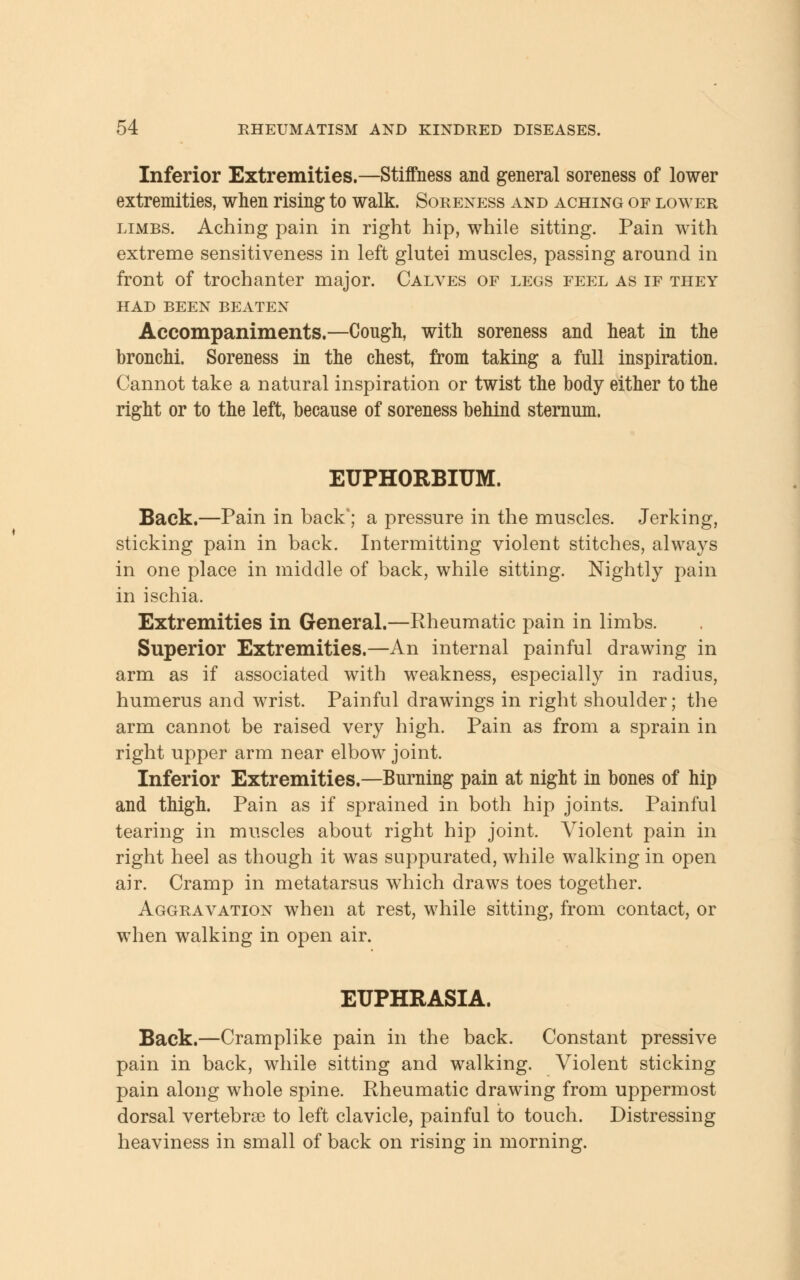 Inferior Extremities.—Stiffness and general soreness of lower extremities, when rising to walk. Soreness and aching of lower limbs. Aching pain in right hip, while sitting. Pain with extreme sensitiveness in left glutei muscles, passing around in front of trochanter major. Calves of legs feel as if they HAD BEEN BEATEN Accompaniments.—Cough, with soreness and heat in the bronchi. Soreness in the chest, from taking a full inspiration. Cannot take a natural inspiration or twist the body either to the right or to the left, because of soreness behind sternum. EUPHORBITJM. Back.—Pain in hack'; a pressure in the muscles. Jerking, sticking pain in back. Intermitting violent stitches, always in one place in middle of back, while sitting. Nightly pain in ischia. Extremities in General.—Rheumatic pain in limbs. Superior Extremities.—An internal painful drawing in arm as if associated with weakness, especially in radius, humerus and wrist. Painful drawings in right shoulder; the arm cannot be raised very high. Pain as from a sprain in right upper arm near elbow joint. Inferior Extremities.—Burning pain at night in bones of hip and thigh. Pain as if sprained in both hip joints. Painful tearing in muscles about right hip joint. Violent pain in right heel as though it was suppurated, while walking in open air. Cramp in metatarsus which draws toes together. Aggravation when at rest, while sitting, from contact, or when walking in open air. EUPHRASIA. Back.—Cramplike pain in the back. Constant pressive pain in back, while sitting and walking. Violent sticking pain along whole spine. Rheumatic drawing from uppermost dorsal vertebrae to left clavicle, painful to touch. Distressing heaviness in small of back on rising in morning.