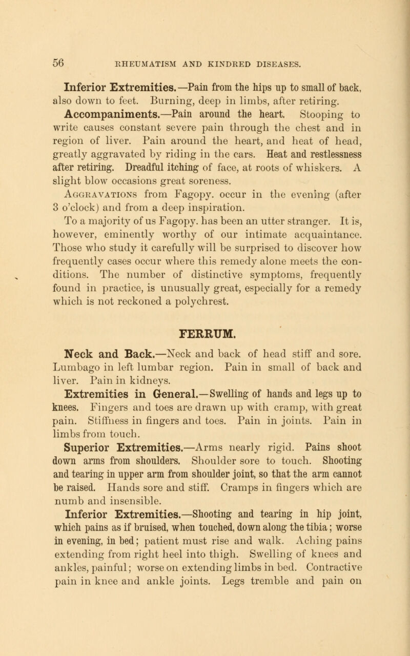 Inferior Extremities. —Pain from the hips up to small of back, also down to feet. Burning, deep in limbs, after retiring. Accompaniments.—Pain around the heart. Stooping to write causes constant severe pain through the chest and in region of liver. Pain around the heart, and heat of head, greatly aggravated by riding in the cars. Heat and restlessness after retiring. Dreadful itching of face, at roots of whiskers. A slight blow occasions great soreness. Aggravations from Fagopy. occur in the evening (after 3 o'clock) and from a deep inspiration. To a majority of us Fagopy. has been an utter stranger. It is, however, eminently worthy of our intimate acquaintance. Those who stud}' it carefully will be surprised to discover how frequently cases occur where this remedy alone meets the con- ditions. The number of distinctive symptoms, frequently found in practice, is unusually great, especially for a remedy which is not reckoned a polychrest. FERRUM. Neck and Back.—Neck and back of head stiff and sore. Lumbago in left lumbar region. Pain in small of back and liver. Pain in kidneys. Extremities in General.—Swelling of hands and legs up to knees. Fingers and toes are drawn up with cramp, with great pain. Stiffness in fingers and toes. Pain in joints. Pain in limbs from touch. Superior Extremities.—Arms nearly rigid. Pains shoot down arms from shoulders. Shoulder sore to touch. Shooting and tearing in upper arm from shoulder joint, so that the arm cannot be raised. Hands sore and stiff. Cramps in fingers which are numb and insensible. Inferior Extremities.—Shooting and tearing in hip joint, which pains as if bruised, when touched, down along the tibia; worse in evening, in bed; patient must rise and walk. Aching pains extending from right heel into thigh. Swelling of knees and ankles, painful; worse on extending limbs in bed. Contractive pain in knee and ankle joints. Legs tremble and pain on