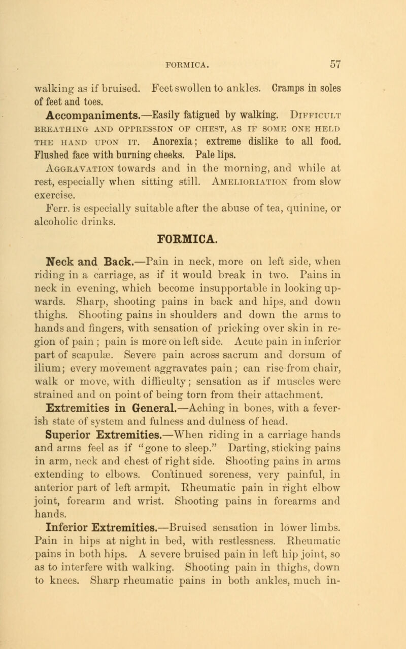 walking as if bruised. Feet swollen to ankles. Cramps in soles of feet and toes. Accompaniments.—Easily fatigued by walking. Difficult BREATHING AND OPPRESSION OF CHEST, AS IF SOME ONE HELD the hand upon it. Anorexia; extreme dislike to all food. Flushed face with burning cheeks. Pale lips. Aggravation towards and in the morning, and while at rest, especially when sitting still. Amelioration from slow exercise. Ferr. is especially suitable after the abuse of tea, quinine, or alcoholic drinks. FORMICA. Neck and Back.—Pain in neck, more on left side, when riding in a carriage, as if it would break in two. Pains in neck in evening, which become insupportable in looking up- wards. Sharp, shooting pains in back and hips, and down thighs. Shooting pains in shoulders and down the arms to hands and fingers, with sensation of pricking over skin in re- gion of pain ; pain is more on left side. Acute pain in inferior part of scapulas. Severe pain across sacrum and dorsum of ilium; every movement aggravates pain; can rise from chair, walk or move, with difficulty; sensation as if muscles were strained and on point of being torn from their attachment. Extremities in General.—Aching in bones, with a fever- ish state of system and fulness and dulness of head. Superior Extremities.—When riding in a carriage hands and arms feel as if gone to sleep. Darting, sticking pains in arm, neck and chest of right side. Shooting pains in arms extending to elbows. Continued soreness, very painful, in anterior part of left armpit. Rheumatic pain in right elbow joint, forearm and wrist. Shooting pains in forearms and hands. Inferior Extremities.—Bruised sensation in lower limbs. Pain in hips at night in bed, with restlessness. Rheumatic pains in both hips. A severe bruised pain in left hip joint, so as to interfere with walking. Shooting pain in thighs, down to knees. Sharp rheumatic pains in both ankles, much in-