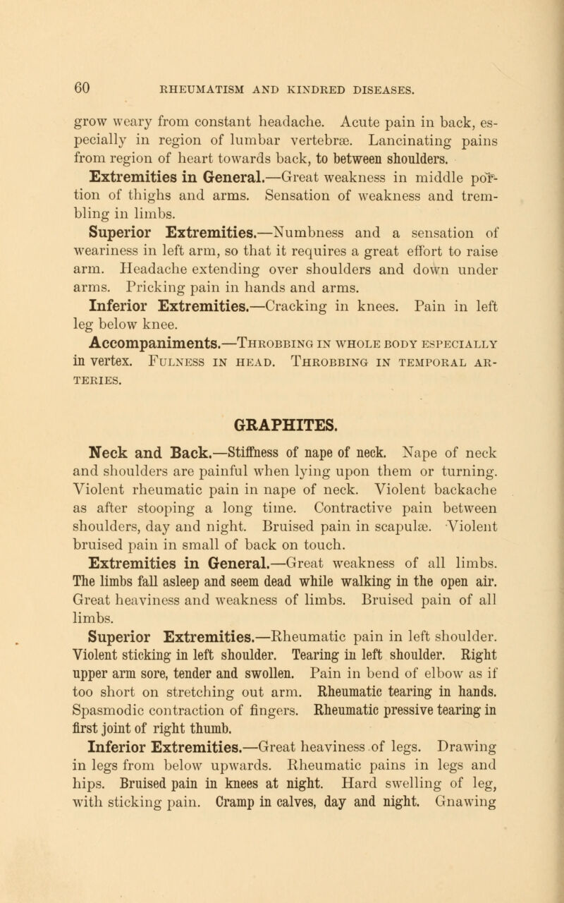 grow weary from constant headache. Acute pain in back, es- pecially in region of lumbar vertebrae. Lancinating pains from region of heart towards back, to between shoulders. Extremities in General.—Great weakness in middle por- tion of thighs and arms. Sensation of weakness and trem- bling in limbs. Superior Extremities.—Numbness and a sensation of weariness in left arm, so that it requires a great effort to raise arm. Headache extending over shoulders and down under arms. Pricking pain in hands and arms. Inferior Extremities.—Cracking in knees. Pain in left leg below knee. Accompaniments.—Throbbing in whole body especially in vertex. Fulness in head. Throbbing in temporal ar- teries. GRAPHITES. Neck and Back.—Stiffness of nape of neck. Nape of neck and shoulders are painful when lying upon them or turning. Violent rheumatic pain in nape of neck. Violent backache as after stooping a long time. Contractive pain between shoulders, day and night. Bruised pain in scapulae. Violent bruised pain in small of back on touch. Extremities in General.—Great weakness of all limbs. The limbs fall asleep and seem dead while walking in the open air. Great heaviness and weakness of limbs. Bruised pain of all limbs. Superior Extremities.—Rheumatic pain in left shoulder. Violent sticking in left shoulder. Tearing in left shoulder. Right upper arm sore, tender and swollen. Pain in bend of elbow as if too short on stretching out arm. Rheumatic tearing in hands. Spasmodic contraction of fingers. Rheumatic pressive tearing in first joint of right thumb. Inferior Extremities.—Great heaviness.of legs. Drawing in legs from below upwards. Rheumatic pains in legs and hips. Bruised pain in knees at night. Hard swelling of leg, with sticking pain. Cramp in calves, day and night. Gnawing