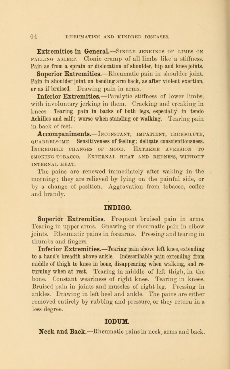 Extremities in General.—Single jerkings of limbs on falling asleep. Clonic cramp of all limbs like a stiffness. Pain as from a sprain or dislocation of shoulder, hip and knee joints. Superior Extremities.—Rheumatic pain in shoulder joint. Pain in shoulder joint on bending arm back, as after violent exertion, or as if bruised. Drawing pain in arms. Inferior Extremities.—Paralytic stiffness of lower limbs, with involuntary jerking in them. Cracking and creaking in knees. Tearing pain in backs of both legs, especially in tendo Achilles and calf; worse when standing or walking. Tearing pain in back of feet. Accompaniments.—Inconstant, impatient, irresolute, quarrelsome. Sensitiveness of feeling; delicate conscientiousness. Incredible changes of mood. Extreme aversion to smoking tobacco. external heat and redness, without internal heat. The pains are renewed immediately after waking in the morning; they are relieved by lying on the painful side, or by a change of position. Aggravation from tobacco, coffee and brandy. INDIGO. Superior Extremities. Frequent bruised pain in arms. Tearing in upper arms. Gnawing or rheumatic pain in elbow joints. Rheumatic pains in forearms. Pressing and tearing in thumbs and fingers. Inferior Extremities.—Tearing pain above left knee, extending to a hand's breadth above ankle. Indescribable pain extending from middle of thigh to knee in bone, disappearing when walking, and re- turning when at rest. Tearing in middle of left thigh, in the bone. Constant weariness of right knee. Tearing in knees. Bruised pain in joints and muscles of right leg. Pressing in ankles. Drawing in left heel and ankle. The pains are either removed entirely by rubbing and pressure, or they return in a less degree. IODUM. Neck and Back.—Rheumatic pains in neck, arms and back.