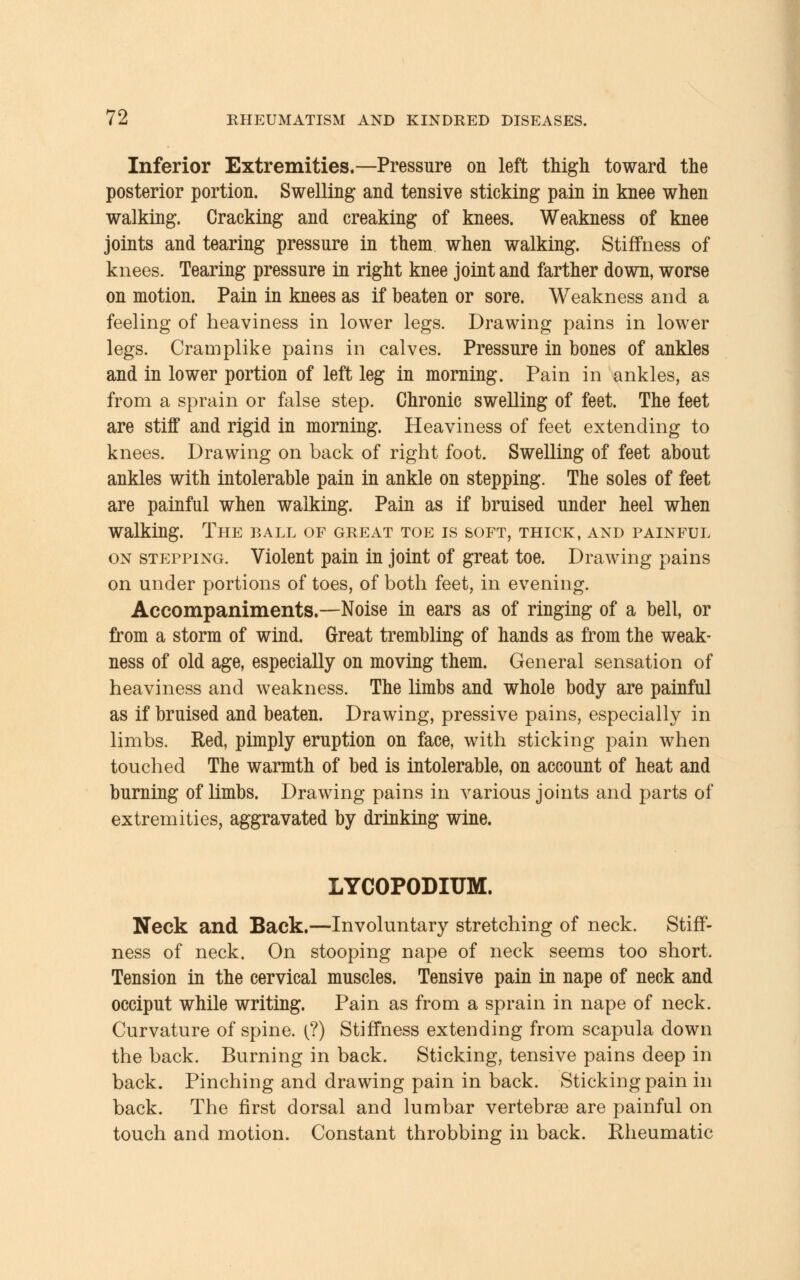 Inferior Extremities.—Pressure on left thigh toward the posterior portion. Swelling and tensive sticking pain in knee when walking. Cracking and creaking of knees. Weakness of knee joints and tearing pressure in them when walking. Stiffness of knees. Tearing pressure in right knee joint and farther down, worse on motion. Pain in knees as if beaten or sore. Weakness and a feeling of heaviness in lower legs. Drawing pains in lower legs. Cramplike pains in calves. Pressure in bones of ankles and in lower portion of left leg in morning. Pain in ankles, as from a sprain or false step. Chronic swelling of feet. The feet are stiff and rigid in morning. Heaviness of feet extending to knees. Drawing on back of right foot. Swelling of feet about ankles with intolerable pain in ankle on stepping. The soles of feet are painful when walking. Pain as if bruised under heel when walking. The ball of great toe is soft, thick, and painful on stepping. Violent pain in joint of great toe. Drawing pains on under portions of toes, of both feet, in evening. Accompaniments.—Noise in ears as of ringing of a bell, or from a storm of wind. Great trembling of hands as from the weak- ness of old age, especially on moving them. General sensation of heaviness and weakness. The limbs and whole body are painful as if bruised and beaten. Drawing, pressive pains, especially in limbs. Red, pimply eruption on face, with sticking pain when touched The warmth of bed is intolerable, on account of heat and burning of limbs. Drawing pains in various joints and parts of extremities, aggravated by drinking wine. LYCOPODIUM. Neck and Back.—Involuntary stretching of neck. Stiff- ness of neck. On stooping nape of neck seems too short. Tension in the cervical muscles. Tensive pain in nape of neck and occiput while writing. Pain as from a sprain in nape of neck. Curvature of spine. (?) Stiffness extending from scapula down the back. Burning in back. Sticking, tensive pains deep in back. Pinching and drawing pain in back. Sticking pain in back. The first dorsal and lumbar vertebrae are painful on touch and motion. Constant throbbing in back. Rheumatic