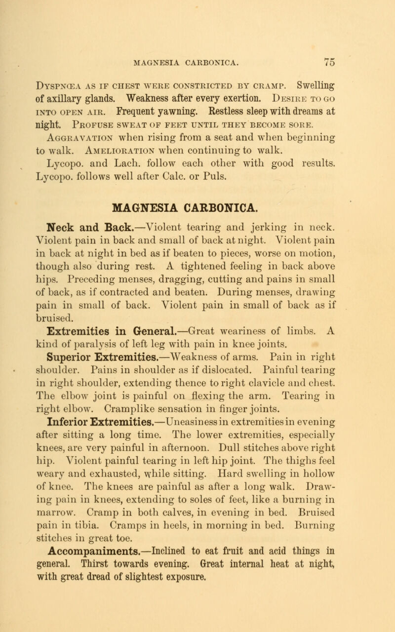 Dyspncea as if chest were constricted by cramp. Swelling of axillary glands. Weakness after every exertion. Desire to go into open air. Frequent yawning. Restless sleep with dreams at night. Profuse sweat of feet until they become sore. Aggravation when rising from a seat and when beginning to walk. Amelioration when continuing to walk. Lycopo. and Lach. follow each other with good results. Lycopo. follows well after Calc or Puis. MAGNESIA CARBONICA. Neck and Back.—Violent tearing and jerking in neck. Violent pain in back and small of back at night. Violent pain in back at night in bed as if beaten to pieces, worse on motion, though also during rest. A tightened feeling in back above hips. Preceding menses, dragging, cutting and pains in small of back, as if contracted and beaten. During menses, drawing pain in small of back. Violent pain in small of back as if bruised. Extremities in General.—Great weariness of limbs. A kind of paralysis of left leg with pain in knee joints. Superior Extremities.—Weakness of arms. Pain in right shoulder. Pains in shoulder as if dislocated. Painful tearing in right shoulder, extending thence to right clavicle and chest. The elbow joint is painful on flexing the arm. Tearing in right elbow. Cramplike sensation in finger joints. Inferior Extremities.—Uneasiness in extremities in evening after sitting a long time. The lower extremities, especially knees, are very painful in afternoon. Dull stitches above right hip. Violent painful tearing in left hip joint. The thighs feel weary and exhausted, while sitting. Hard swelling in hollow of knee. The knees are painful as after a long walk. Drawl- ing pain in knees, extending to soles of feet, like a burning in marrow. Cramp in both calves, in evening in bed. Bruised pain in tibia. Cramps in heels, in morning in bed. Burning stitches in great toe. Accompaniments.—Inclined to eat fruit and acid things in general. Thirst towards evening. Great internal heat at night, with great dread of slightest exposure.