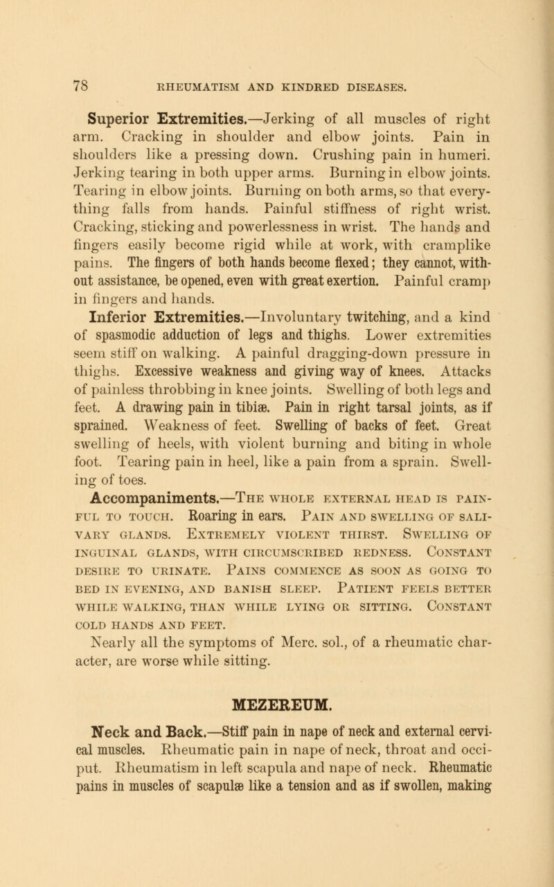 Superior Extremities.—Jerking of all muscles of right arm. Cracking in shoulder and elbow joints. Pain in shoulders like a pressing down. Crushing pain in humeri. Jerking tearing in both upper arms. Burning in elbow joints. Tearing in elbow joints. Burning on both arms, so that every- thing falls from hands. Painful stiffness of right wrist. Cracking, sticking and powerlessness in wrist. The hands and fingers easily become rigid while at work, with cramplike pains. The fingers of both hands become flexed; they cannot, with- out assistance, be opened, even with great exertion. Painful cramp in fingers and hands. Inferior Extremities.—Involuntary twitching, and a kind of spasmodic adduction of legs and thighs. Lower extremities seem stiff on walking. A painful dragging-down pressure in thighs. Excessive weakness and giving way of knees. Attacks of painless throbbing in knee joints. Swelling of both legs and feet. A drawing pain in tibiae. Pain in right tarsal joints, as if sprained. Weakness of feet. Swelling of backs of feet. Great swelling of heels, with violent burning and biting in whole foot. Tearing pain in heel, like a pain from a sprain. Swell- ing of toes. Accompaniments.—The whole external head is pain- ful to touch. Roaring in ears. Pain and swelling of sali- vary glands. Extremely violent thirst. Swelling of inguinal glands, with circumscribed redness. constant desire to urinate. pains commence as soon as going to bed in evening, and banish sleep. patient feels better while walking, than while lying or sitting. constant cold hands and feet. Nearly all the symptoms of Merc, sol., of a rheumatic char- acter, are worse while sitting. MEZEREUM. Neck and Back.—Stiff pain in nape of neck and external cervi- cal muscles. Rheumatic pain in nape of neck, throat and occi- put. Rheumatism in left scapula and nape of neck. Rheumatic pains in muscles of scapulgB like a tension and as if swollen, making