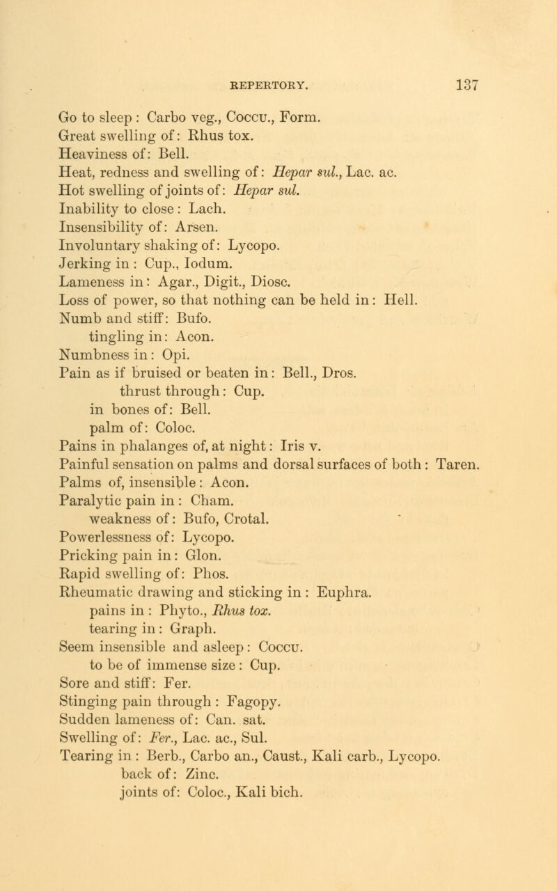 Go to sleep : Carbo veg., Coccu., Form. Great swelling of: Rhus tox. Heaviness of: Bell. Heat, redness and swelling of: Hepar sul., Lac. ac. Hot swelling of joints of: Hepar sul. Inability to close : Lach. Insensibility of: Arsen. Involuntary shaking of: Lycopo. Jerking in : Cup., Iodum. Lameness in: Agar., Digit., Diosc. Loss of power, so that nothing can be held in: Hell. Numb and stiff: Bufo. tingling in: Aeon. Numbness in: Opi. Pain as if bruised or beaten in: Bell., Dros. thrust through: Cup. in bones of: Bell. palm of: Coloc. Pains in phalanges of, at night: Iris v. Painful sensation on palms and dorsal surfaces of both: Taren. Palms of, insensible : Aeon. Paralytic pain in : Cham. weakness of: Bufo, Crotal. Powerlessness of: Lycopo. Pricking pain in: Glon. Rapid swelling of: Phos. Rheumatic drawing and sticking in : Euphra. pains in : Phyto., Rhus tox. tearing in: Graph. Seem insensible and asleep : Coccu. to be of immense size : Cup. Sore and stiff: Fer. Stinging pain through : Fagopy. Sudden lameness of: Can. sat. Swelling of: Fer., Lac. ac, Sul. Tearing in : Berb., Carbo an., Caust., Kali carb., Lycopo. back of: Zinc, joints of: Coloc, Kali bich.