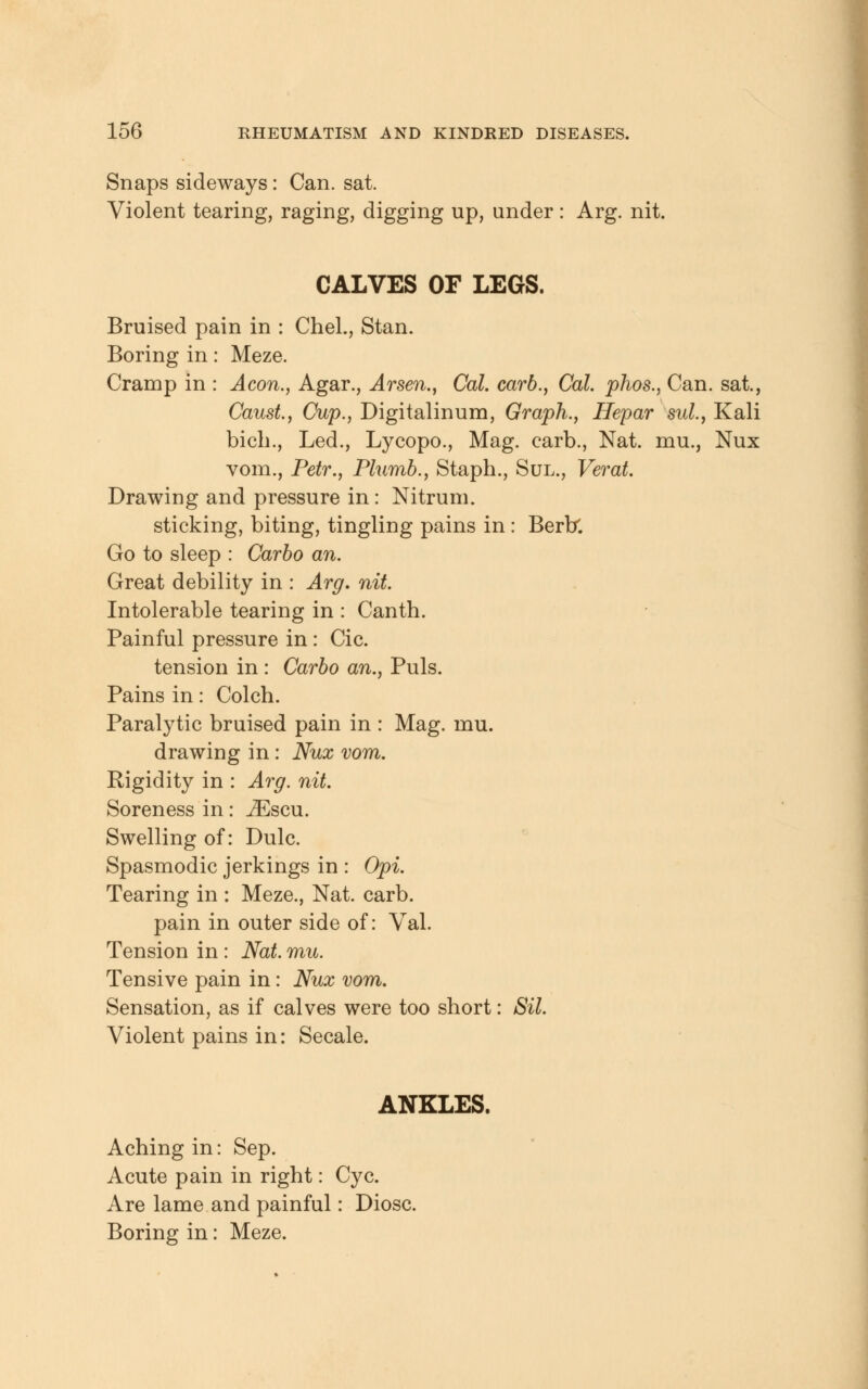 Snaps sideways: Can. sat. Violent tearing, raging, digging up, under : Arg. nit. CALVES OF LEGS. Bruised pain in : Chel., Stan. Boring in: Meze. Cramp in : A con., Agar., Arsen., Cal. carb., Cal. phos., Can. sat., CausL, Cup., Digitalinum, Graph., Hepar sul., Kali bich., Led., Lycopo., Mag. earb., Nat. mu., Nux vom., Petr., Plumb., Staph., Sul., Verat. Drawing and pressure in: Nitrum. sticking, biting, tingling pains in: Berbl Go to sleep : Carbo an. Great debility in : Arg. nit. Intolerable tearing in : Canth. Painful pressure in: Cic. tension in : Carbo an., Puis. Pains in: Colch. Paralytic bruised pain in : Mag. rnu. drawing in : Nux vom. Rigidity in : Arg. nit. Soreness in: JEscu. Swelling of: Dulc. Spasmodic jerkings in : Opi. Tearing in : Meze., Nat. carb. pain in outer side of: Val. Tension in: Nat. mu. Tensive pain in: Nux vom. Sensation, as if calves were too short: Sil. Violent pains in: Secale. ANKLES. Aching in: Sep. Acute pain in right: Cyc. Are lame and painful: Diosc. Boring in: Meze.